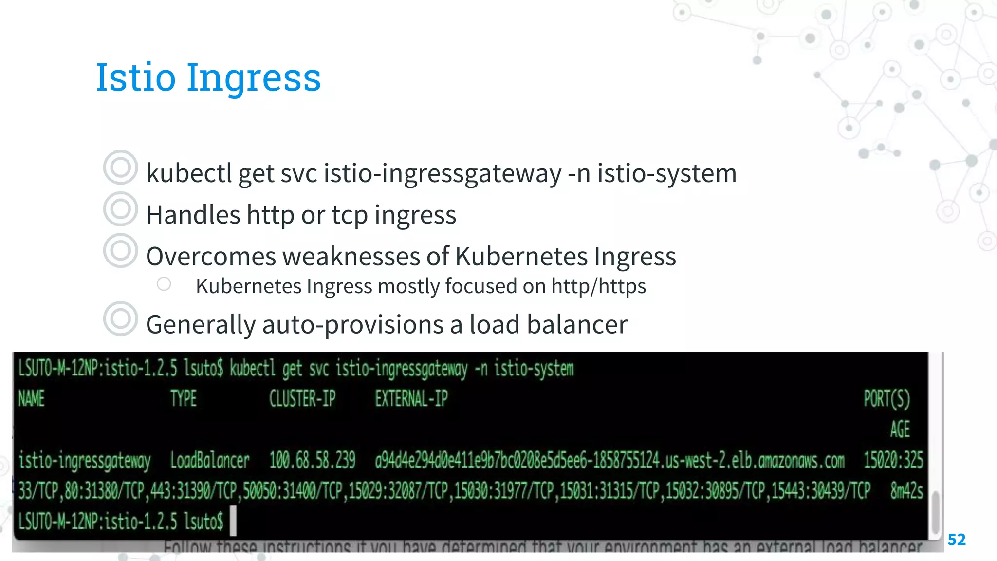 Istio Ingress
◎kubectl get svc istio-ingressgateway -n istio-system
◎Handles http or tcp ingress
◎Overcomes weaknesses of Kubernetes Ingress
○ Kubernetes Ingress mostly focused on http/https
◎Generally auto-provisions a load balancer
52
 