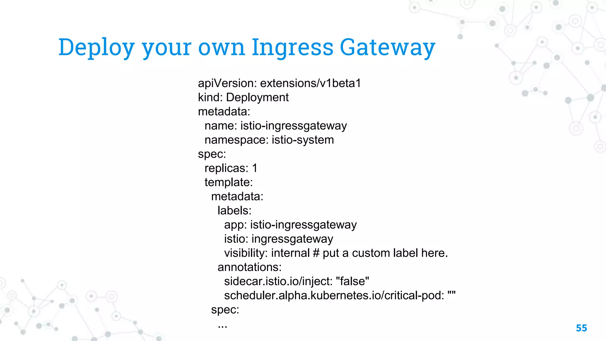 Deploy your own Ingress Gateway
55
apiVersion: extensions/v1beta1
kind: Deployment
metadata:
name: istio-ingressgateway
namespace: istio-system
spec:
replicas: 1
template:
metadata:
labels:
app: istio-ingressgateway
istio: ingressgateway
visibility: internal # put a custom label here.
annotations:
sidecar.istio.io/inject: "false"
scheduler.alpha.kubernetes.io/critical-pod: ""
spec:
...
 