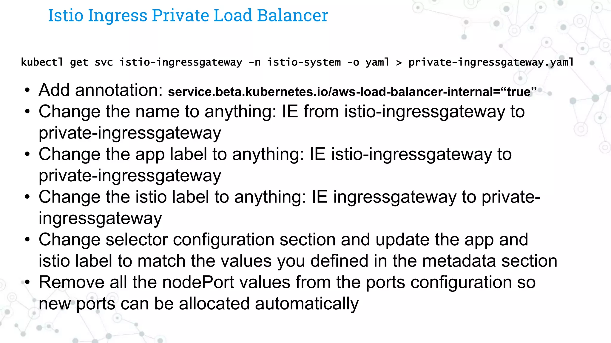 Istio Ingress Private Load Balancer
kubectl get svc istio-ingressgateway -n istio-system -o yaml > private-ingressgateway.yaml
• Add annotation: service.beta.kubernetes.io/aws-load-balancer-internal=“true”
• Change the name to anything: IE from istio-ingressgateway to
private-ingressgateway
• Change the app label to anything: IE istio-ingressgateway to
private-ingressgateway
• Change the istio label to anything: IE ingressgateway to private-
ingressgateway
• Change selector configuration section and update the app and
istio label to match the values you defined in the metadata section
• Remove all the nodePort values from the ports configuration so
new ports can be allocated automatically
 