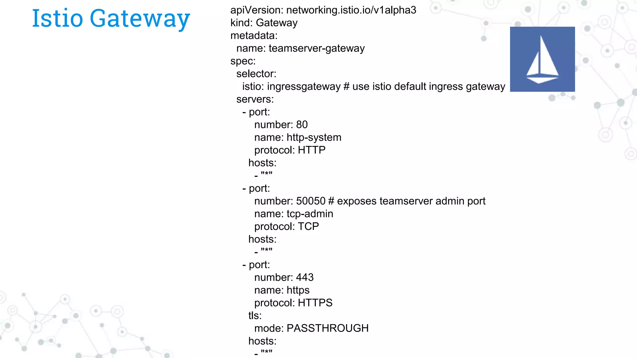Istio Gateway
apiVersion: networking.istio.io/v1alpha3
kind: Gateway
metadata:
name: teamserver-gateway
spec:
selector:
istio: ingressgateway # use istio default ingress gateway
servers:
- port:
number: 80
name: http-system
protocol: HTTP
hosts:
- "*"
- port:
number: 50050 # exposes teamserver admin port
name: tcp-admin
protocol: TCP
hosts:
- "*"
- port:
number: 443
name: https
protocol: HTTPS
tls:
mode: PASSTHROUGH
hosts:
- "*"
 