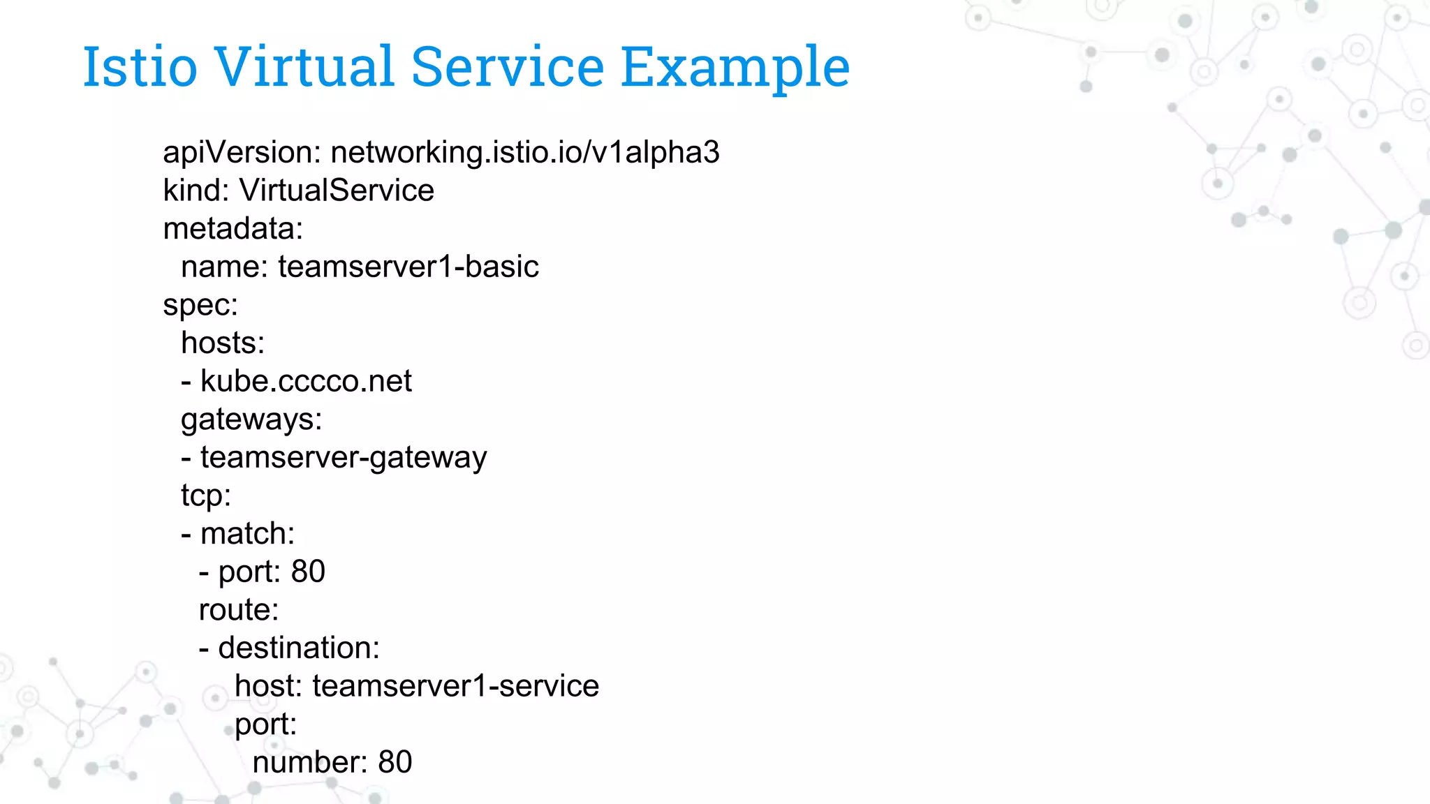 Istio Virtual Service Example
apiVersion: networking.istio.io/v1alpha3
kind: VirtualService
metadata:
name: teamserver1-basic
spec:
hosts:
- kube.cccco.net
gateways:
- teamserver-gateway
tcp:
- match:
- port: 80
route:
- destination:
host: teamserver1-service
port:
number: 80
 