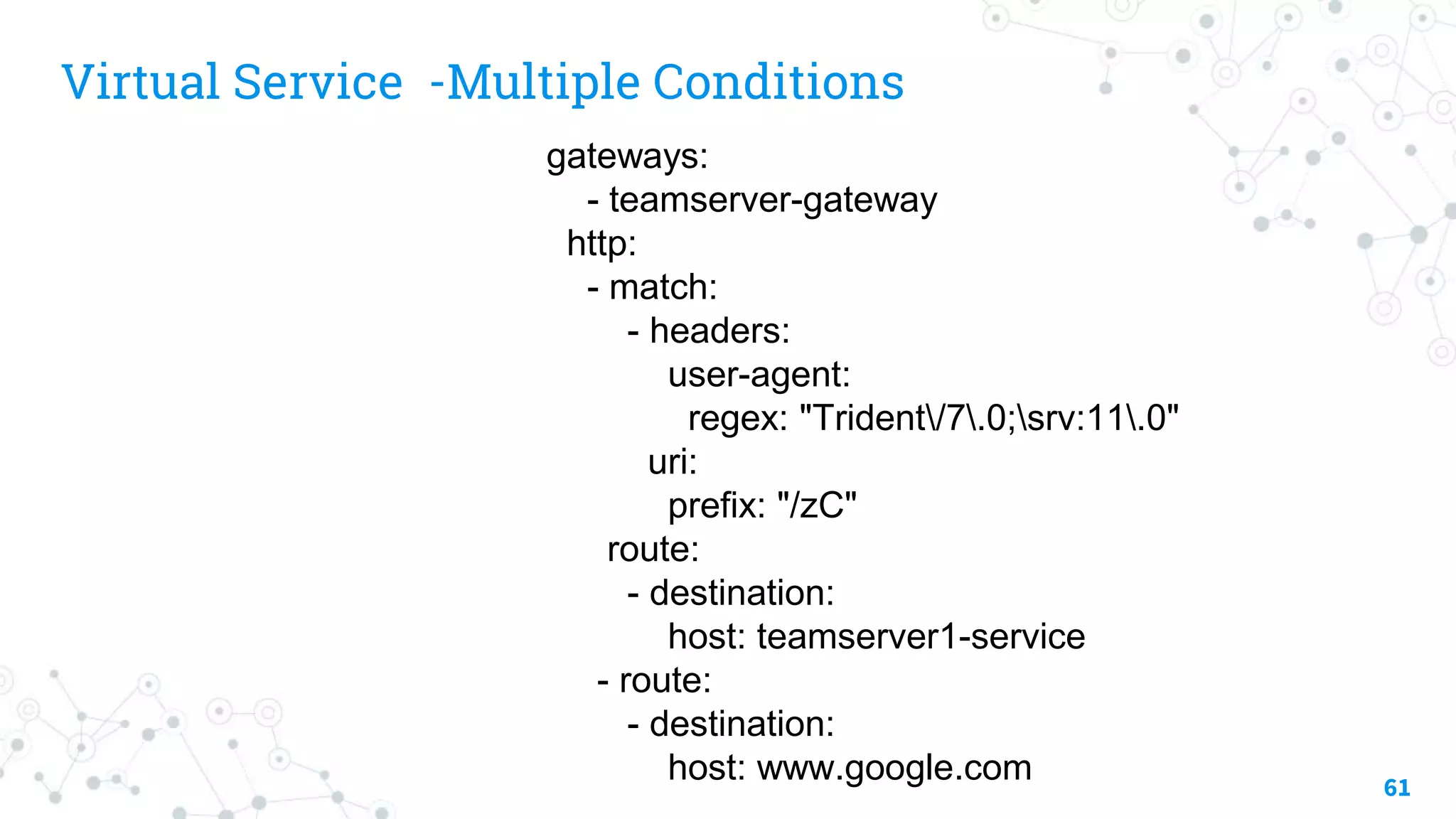 Virtual Service -Multiple Conditions
61
gateways:
- teamserver-gateway
http:
- match:
- headers:
user-agent:
regex: "Trident/7.0;srv:11.0"
uri:
prefix: "/zC"
route:
- destination:
host: teamserver1-service
- route:
- destination:
host: www.google.com
 