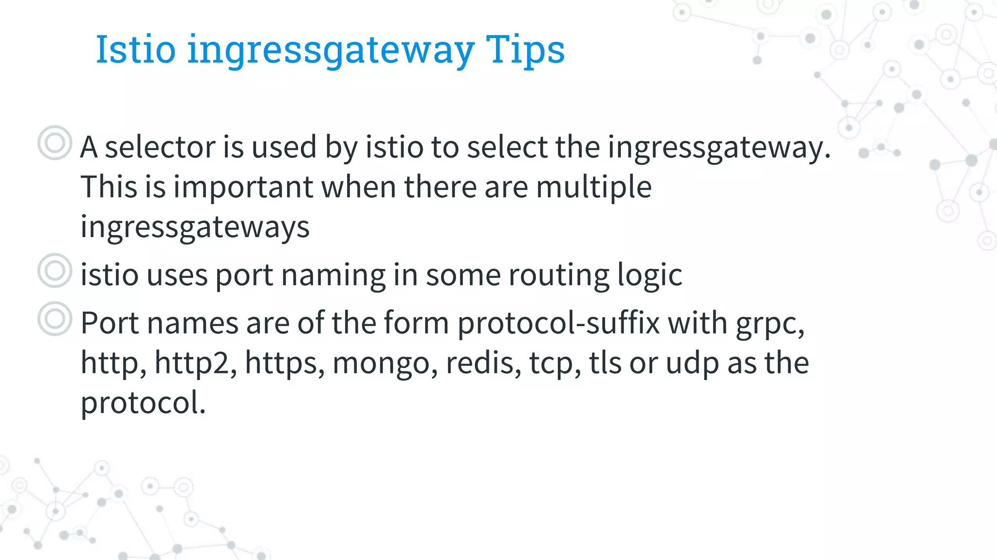 Istio ingressgateway Tips
◎A selector is used by istio to select the ingressgateway.
This is important when there are multiple
ingressgateways
◎istio uses port naming in some routing logic
◎Port names are of the form protocol-suffix with grpc,
http, http2, https, mongo, redis, tcp, tls or udp as the
protocol.
 