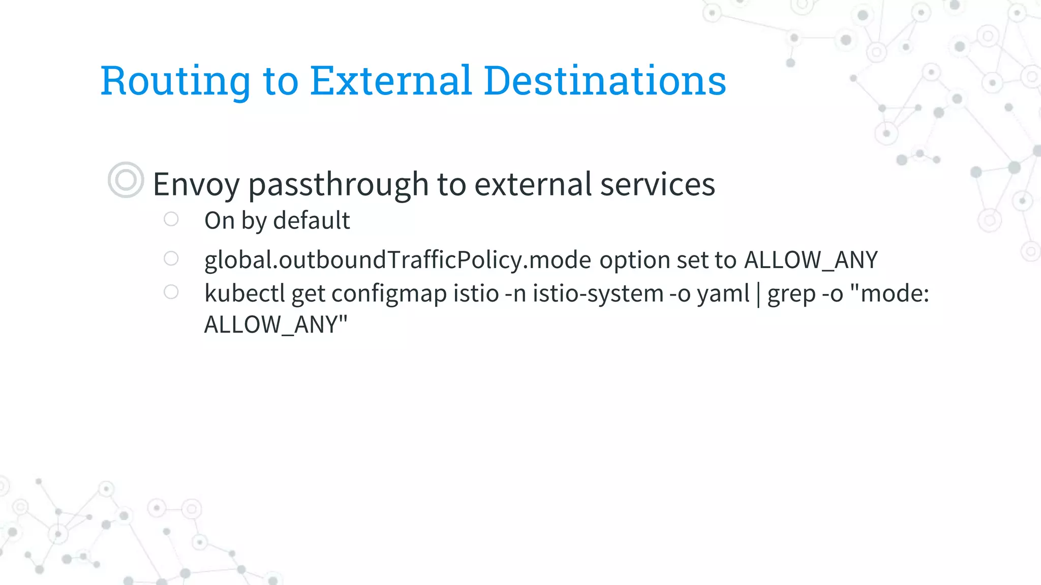 Routing to External Destinations
◎Envoy passthrough to external services
○ On by default
○ global.outboundTrafficPolicy.mode option set to ALLOW_ANY
○ kubectl get configmap istio -n istio-system -o yaml | grep -o "mode:
ALLOW_ANY"
 