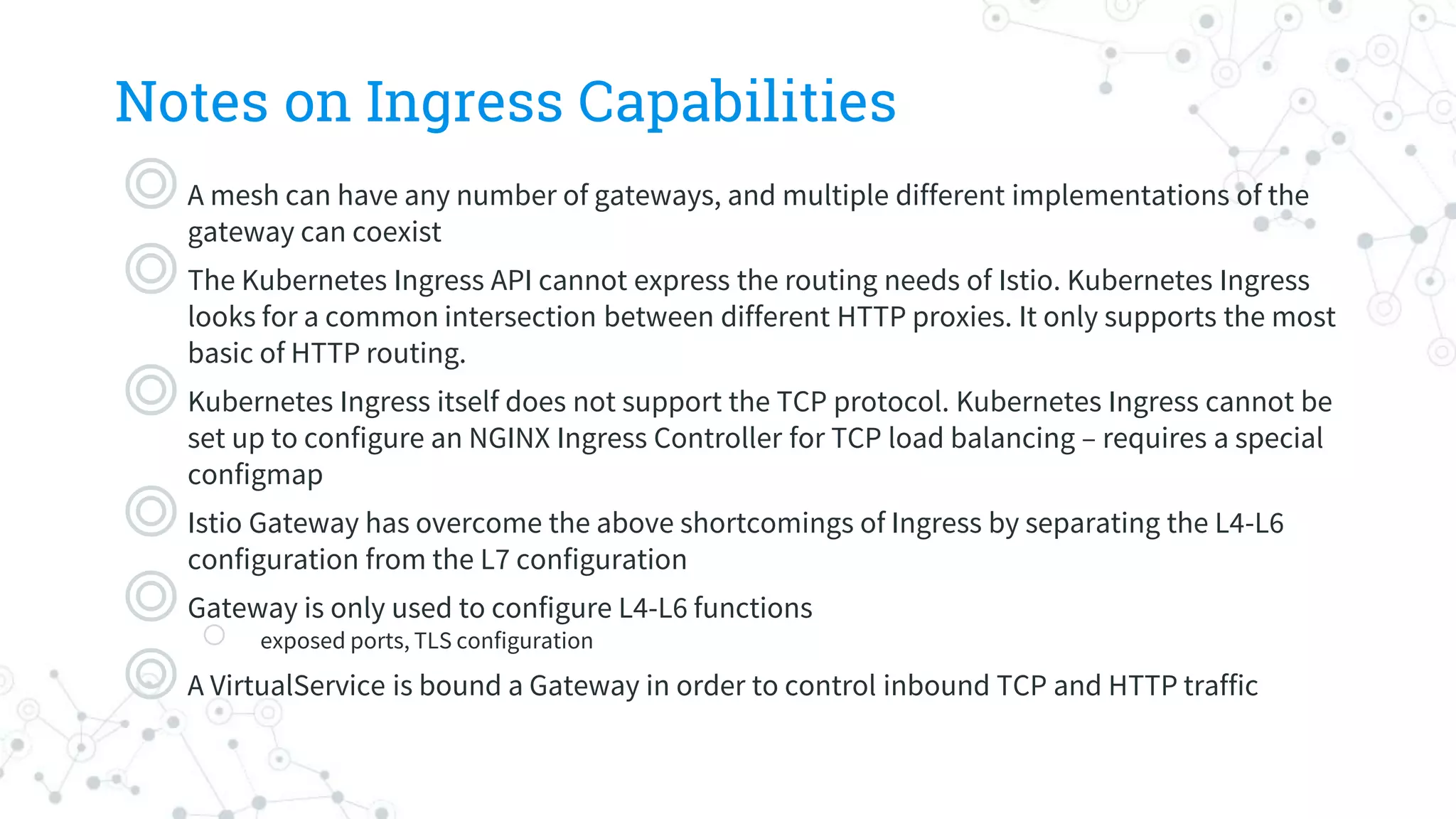 Notes on Ingress Capabilities
◎A mesh can have any number of gateways, and multiple different implementations of the
gateway can coexist
◎The Kubernetes Ingress API cannot express the routing needs of Istio. Kubernetes Ingress
looks for a common intersection between different HTTP proxies. It only supports the most
basic of HTTP routing.
◎Kubernetes Ingress itself does not support the TCP protocol. Kubernetes Ingress cannot be
set up to configure an NGINX Ingress Controller for TCP load balancing – requires a special
configmap
◎Istio Gateway has overcome the above shortcomings of Ingress by separating the L4-L6
configuration from the L7 configuration
◎Gateway is only used to configure L4-L6 functions
○ exposed ports, TLS configuration
◎A VirtualService is bound a Gateway in order to control inbound TCP and HTTP traffic
 