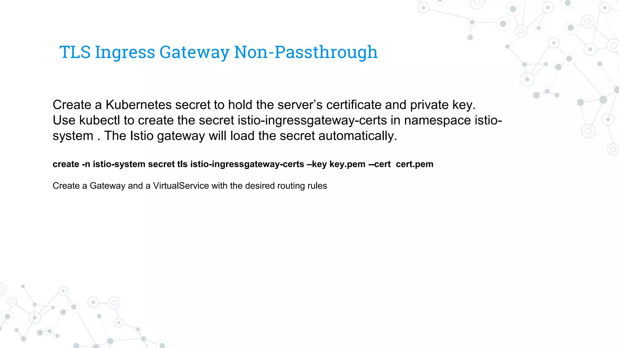 TLS Ingress Gateway Non-Passthrough
Create a Kubernetes secret to hold the server’s certificate and private key.
Use kubectl to create the secret istio-ingressgateway-certs in namespace istio-
system . The Istio gateway will load the secret automatically.
create -n istio-system secret tls istio-ingressgateway-certs –key key.pem --cert cert.pem
Create a Gateway and a VirtualService with the desired routing rules
 