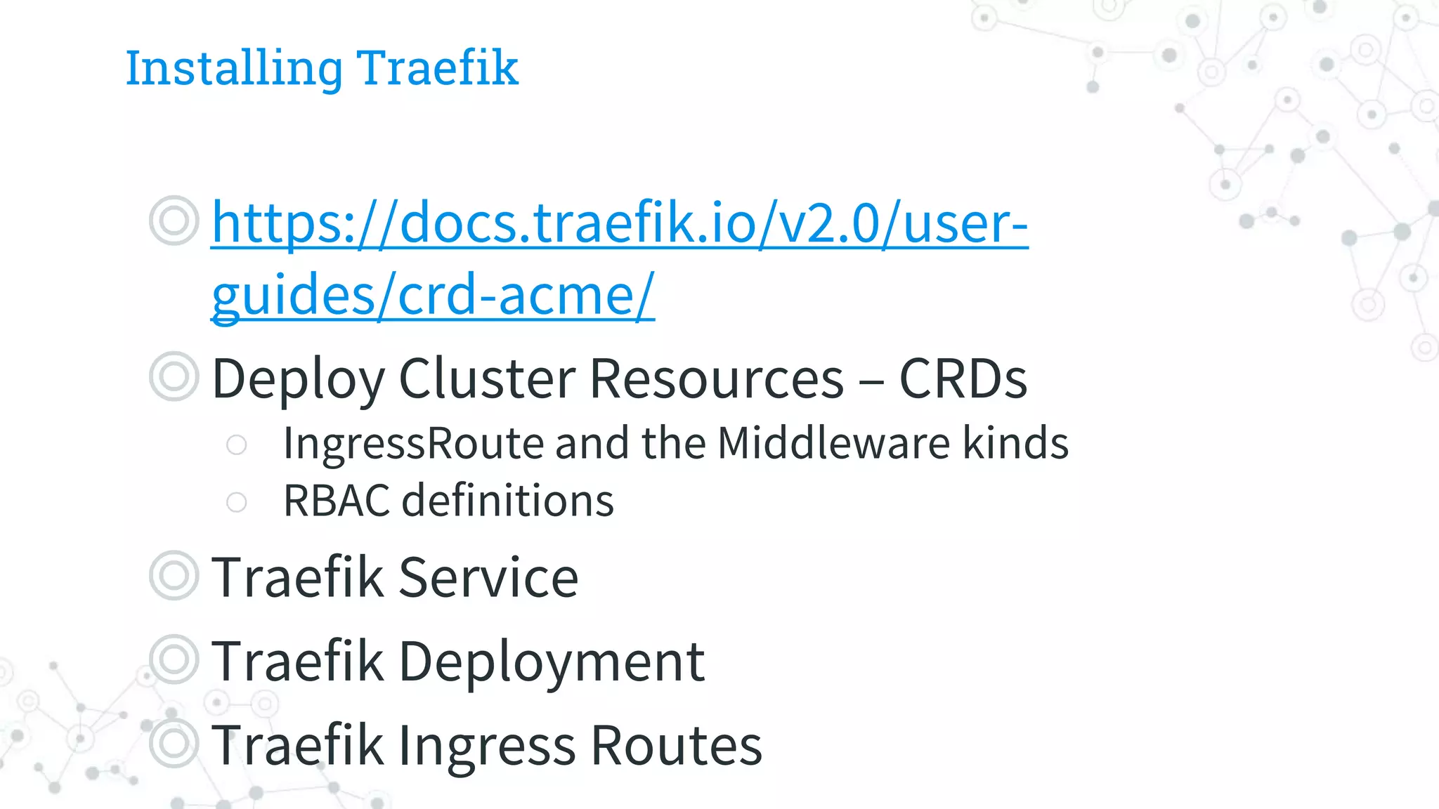 Installing Traefik
◎https://docs.traefik.io/v2.0/user-
guides/crd-acme/
◎Deploy Cluster Resources – CRDs
○ IngressRoute and the Middleware kinds
○ RBAC definitions
◎Traefik Service
◎Traefik Deployment
◎Traefik Ingress Routes
 