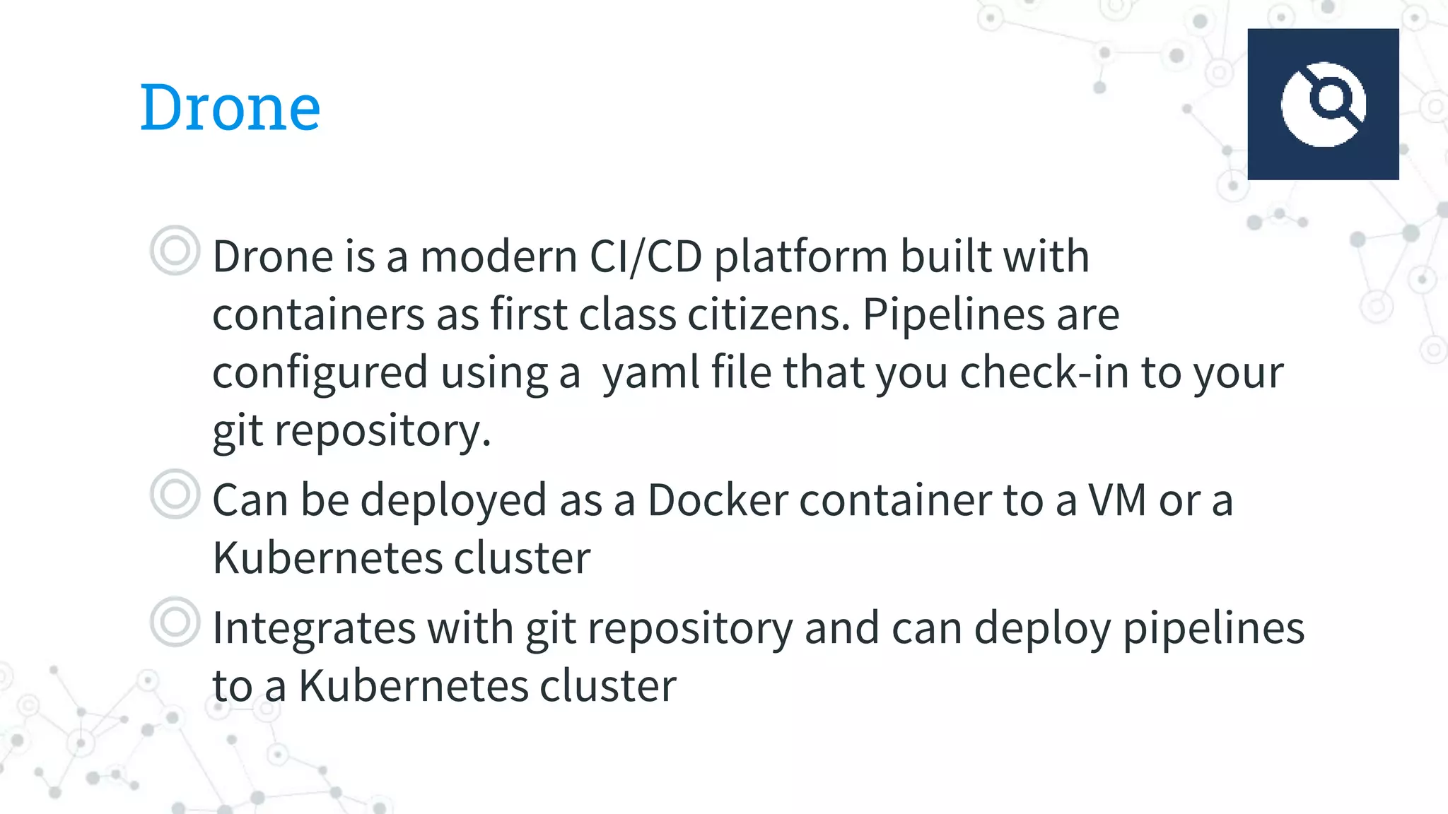 Drone
◎Drone is a modern CI/CD platform built with
containers as first class citizens. Pipelines are
configured using a yaml file that you check-in to your
git repository.
◎Can be deployed as a Docker container to a VM or a
Kubernetes cluster
◎Integrates with git repository and can deploy pipelines
to a Kubernetes cluster
 