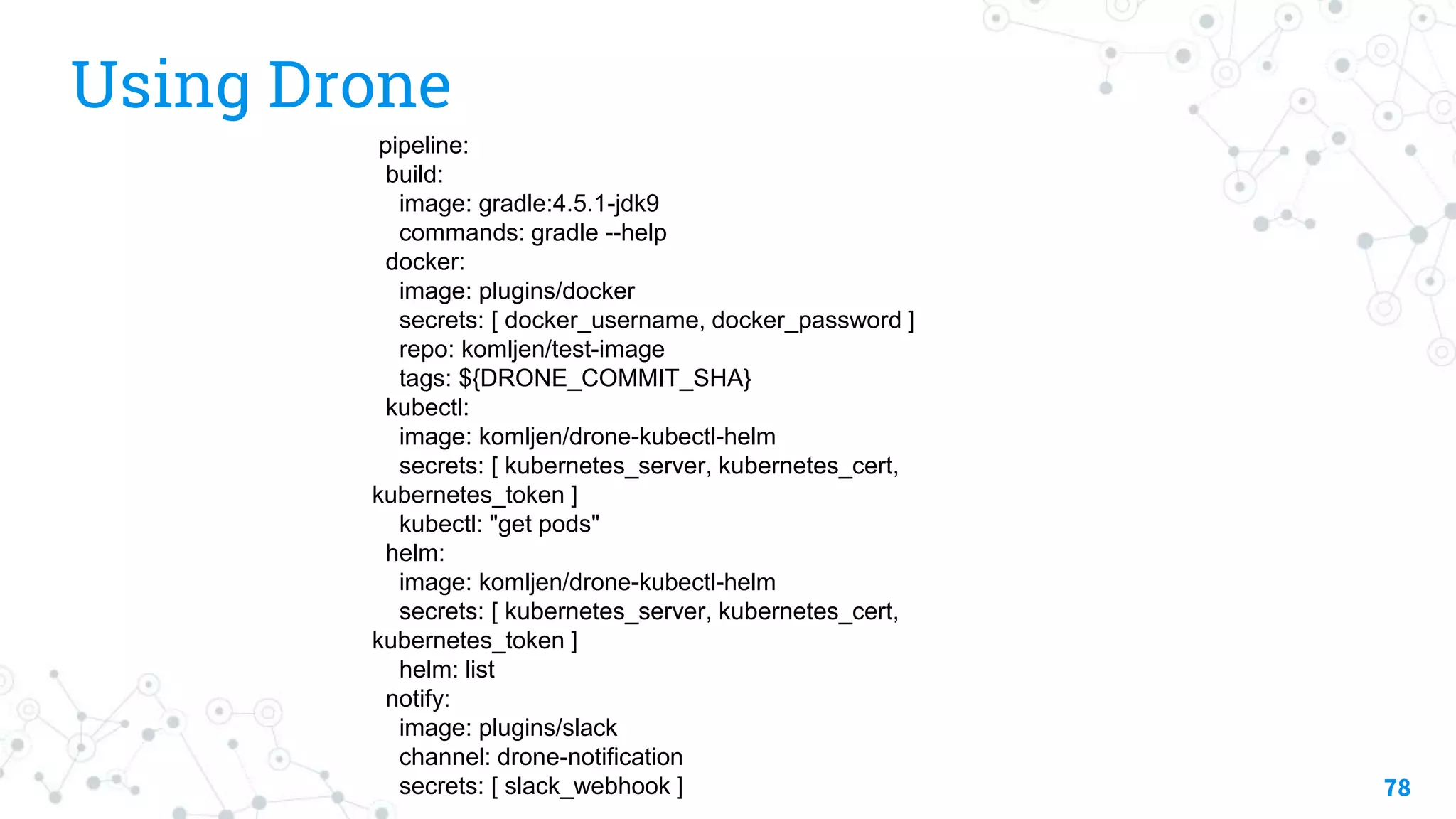 Using Drone
78
pipeline:
build:
image: gradle:4.5.1-jdk9
commands: gradle --help
docker:
image: plugins/docker
secrets: [ docker_username, docker_password ]
repo: komljen/test-image
tags: ${DRONE_COMMIT_SHA}
kubectl:
image: komljen/drone-kubectl-helm
secrets: [ kubernetes_server, kubernetes_cert,
kubernetes_token ]
kubectl: "get pods"
helm:
image: komljen/drone-kubectl-helm
secrets: [ kubernetes_server, kubernetes_cert,
kubernetes_token ]
helm: list
notify:
image: plugins/slack
channel: drone-notification
secrets: [ slack_webhook ]
 