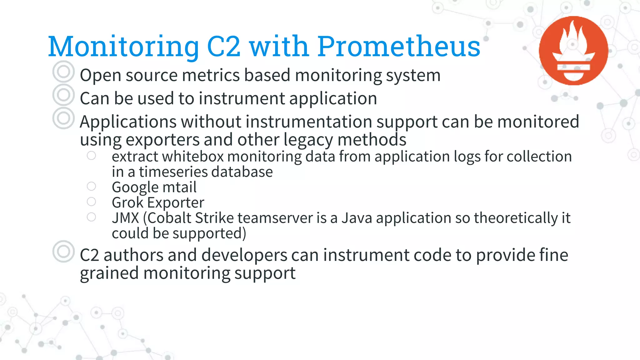 Monitoring C2 with Prometheus
◎Open source metrics based monitoring system
◎Can be used to instrument application
◎Applications without instrumentation support can be monitored
using exporters and other legacy methods
○ extract whitebox monitoring data from application logs for collection
in a timeseries database
○ Google mtail
○ Grok Exporter
○ JMX (Cobalt Strike teamserver is a Java application so theoretically it
could be supported)
◎C2 authors and developers can instrument code to provide fine
grained monitoring support
 