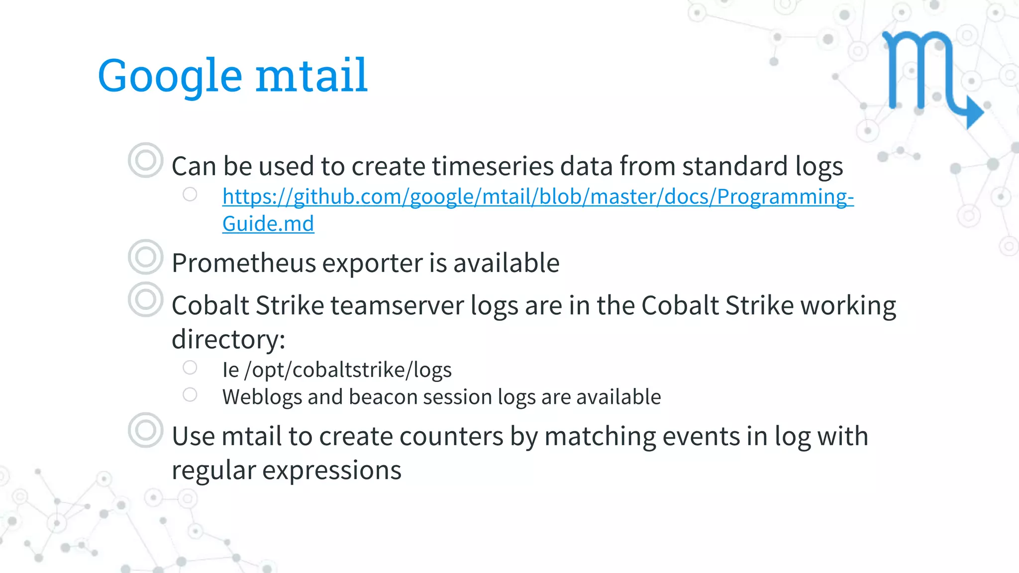 Google mtail
◎Can be used to create timeseries data from standard logs
○ https://github.com/google/mtail/blob/master/docs/Programming-
Guide.md
◎Prometheus exporter is available
◎Cobalt Strike teamserver logs are in the Cobalt Strike working
directory:
○ Ie /opt/cobaltstrike/logs
○ Weblogs and beacon session logs are available
◎Use mtail to create counters by matching events in log with
regular expressions
 