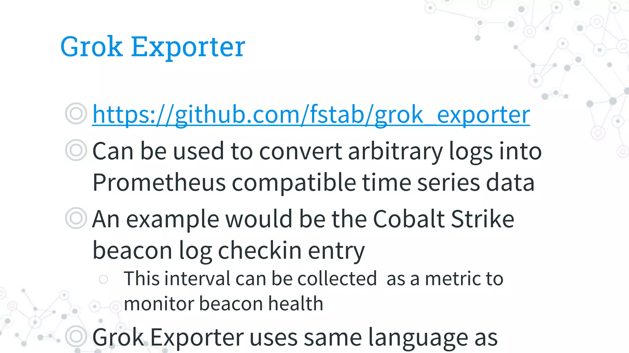 Grok Exporter
◎https://github.com/fstab/grok_exporter
◎Can be used to convert arbitrary logs into
Prometheus compatible time series data
◎An example would be the Cobalt Strike
beacon log checkin entry
○ This interval can be collected as a metric to
monitor beacon health
◎Grok Exporter uses same language as
 