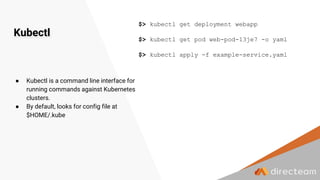 Kubectl
$> kubectl get deployment webapp
$> kubectl get pod web-pod-13je7 -o yaml
$> kubectl apply -f example-service.yaml
● Kubectl is a command line interface for
running commands against Kubernetes
clusters.
● By default, looks for config file at
$HOME/.kube
 