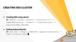 CREATING EKS CLUSTER
● Creating EKS using eksctl:
$> eksctl create cluster --version=1.13 --
name=k8s-meetup --nodes=3 --node-ami=auto --
region=${AWS_REGION}
● Getting kubeconfig file:
$> aws eks --region <REGION> update-kubeconfig --
name <cluster_name>
 
