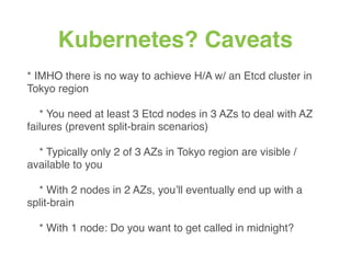 Kubernetes? Caveats
* IMHO there is no way to achieve H/A w/ an Etcd cluster in
Tokyo region
* You need at least 3 Etcd nodes in 3 AZs to deal with AZ
failures (prevent split-brain scenarios)
* Typically only 2 of 3 AZs in Tokyo region are visible /
available to you
* With 2 nodes in 2 AZs, you’ll eventually end up with a
split-brain
* With 1 node: Do you want to get called in midnight?
 