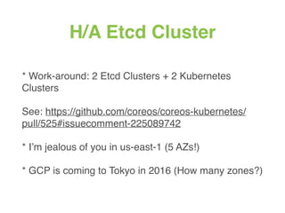H/A Etcd Cluster
* Work-around: 2 Etcd Clusters + 2 Kubernetes
Clusters
See: https://github.com/coreos/coreos-kubernetes/
pull/525#issuecomment-225089742
* I’m jealous of you in us-east-1 (5 AZs!)
* GCP is coming to Tokyo in 2016 (How many zones?)
 