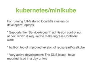 kubernetes/minikube
For running full-featured local k8s clusters on
developers’ laptops
* Supports the `ServiceAccount` admission control out
of box, which is required to make Ingress Controller
work
* built-on top of improved version of redspread/localkube
* Very active development: The DNS issue I have
reported ﬁxed in a day or two
 