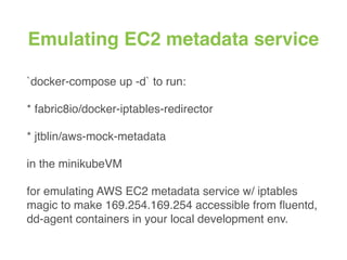 Emulating EC2 metadata service
`docker-compose up -d` to run:
* fabric8io/docker-iptables-redirector
* jtblin/aws-mock-metadata
in the minikubeVM
for emulating AWS EC2 metadata service w/ iptables
magic to make 169.254.169.254 accessible from ﬂuentd,
dd-agent containers in your local development env.
 