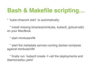 Bash & Makeﬁle scripting…
* `kube-chawork start` to automatically:
* install missing binaries(minikube, kubectl, gcloud-sdk)
on your MacBook
* start minikubeVM
* start the metadata service running docker-compose
against minikubeVM
* ﬁnally run `kubectl create -f <all the deployments and
daemonsets>.yaml`
 