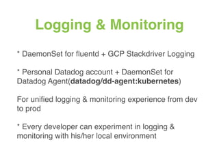 Logging & Monitoring
* DaemonSet for ﬂuentd + GCP Stackdriver Logging
* Personal Datadog account + DaemonSet for
Datadog Agent(datadog/dd-agent:kubernetes)
For uniﬁed logging & monitoring experience from dev
to prod
* Every developer can experiment in logging &
monitoring with his/her local environment
 