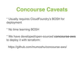 Concourse Caveats
* Usually requires CloudFoundry’s BOSH for
deployment
* No time learning BOSH
* We have developed/open-sourced concourse-aws
to deploy it with terraform:
https://github.com/mumoshu/concourse-aws/
 