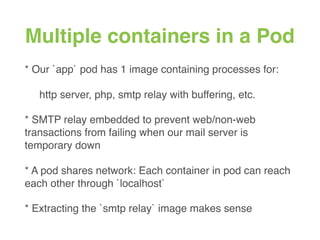 Multiple containers in a Pod
* Our `app` pod has 1 image containing processes for:
http server, php, smtp relay with buffering, etc.
* SMTP relay embedded to prevent web/non-web
transactions from failing when our mail server is
temporary down
* A pod shares network: Each container in pod can reach
each other through `localhost`
* Extracting the `smtp relay` image makes sense
 