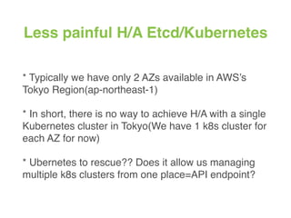 Less painful H/A Etcd/Kubernetes
* Typically we have only 2 AZs available in AWS’s
Tokyo Region(ap-northeast-1)
* In short, there is no way to achieve H/A with a single
Kubernetes cluster in Tokyo(We have 1 k8s cluster for
each AZ for now)
* Ubernetes to rescue?? Does it allow us managing
multiple k8s clusters from one place=API endpoint?
 