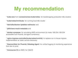 My recommendation
* kube-aws from coreos/coreos-kubernetes: for bootstrapping production k8s clusters
* kubernetes/minikube: for running local k8s cluster
* fabric8io/docker-iptables-redirector and
* jtblin/aws-mock-metadata and
* docker-compose: for emulating AWS environment (to make 169.254.169.254
accessible from ﬂuentd, dd-agent containers)
* nginx-ingress-controller(kubernetes/contrib): to replace our in-house ingress
implementation w/ static service discovery
* DaemonSets for Fluentd, Datadog Agent: for uniﬁed logging & monitoring experience
from dev to prod
* Concourse CI on AWS: for CI&CD
 