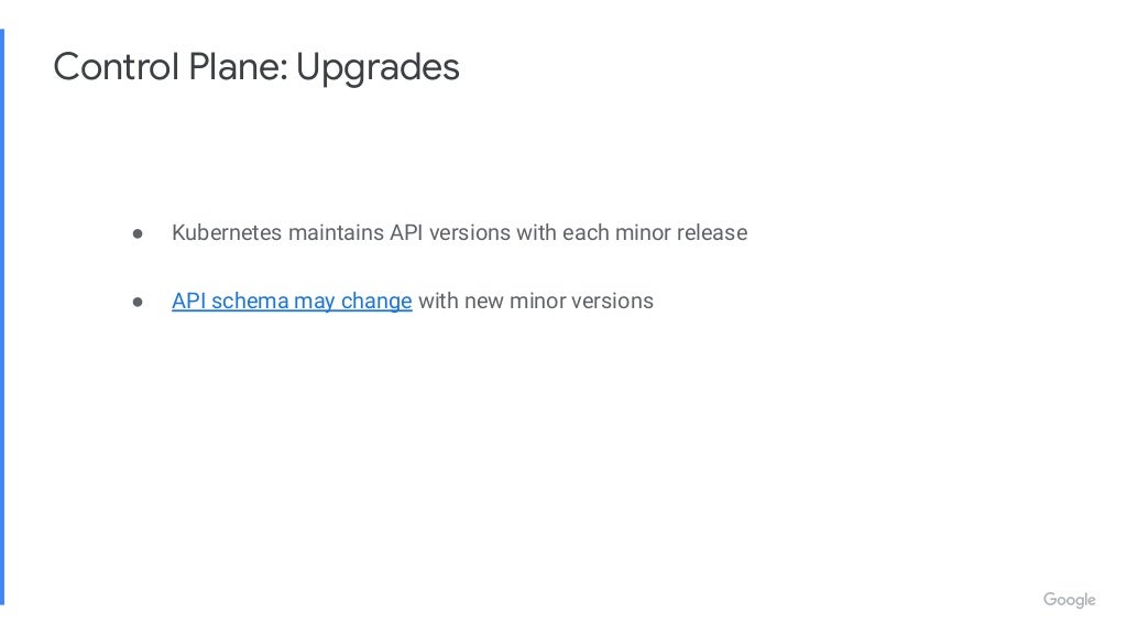 Control Plane: Upgrades ● Kubernetes maintains API versions with each minor release ● API schema may change with new minor versions 