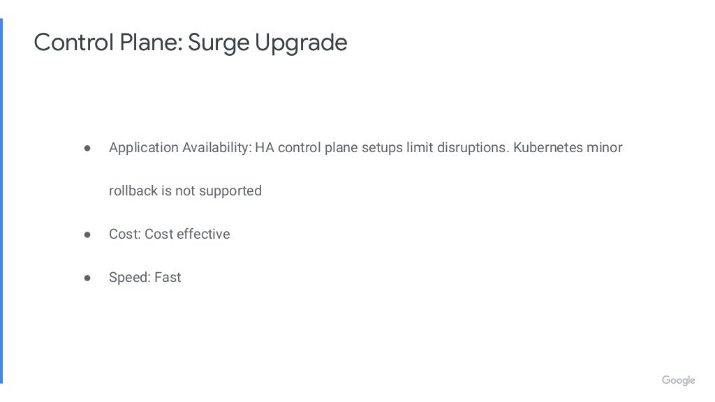 Control Plane: Surge Upgrade ● Application Availability: HA control plane setups limit disruptions. Kubernetes minor rollback is not supported ● Cost: Cost effective ● Speed: Fast 