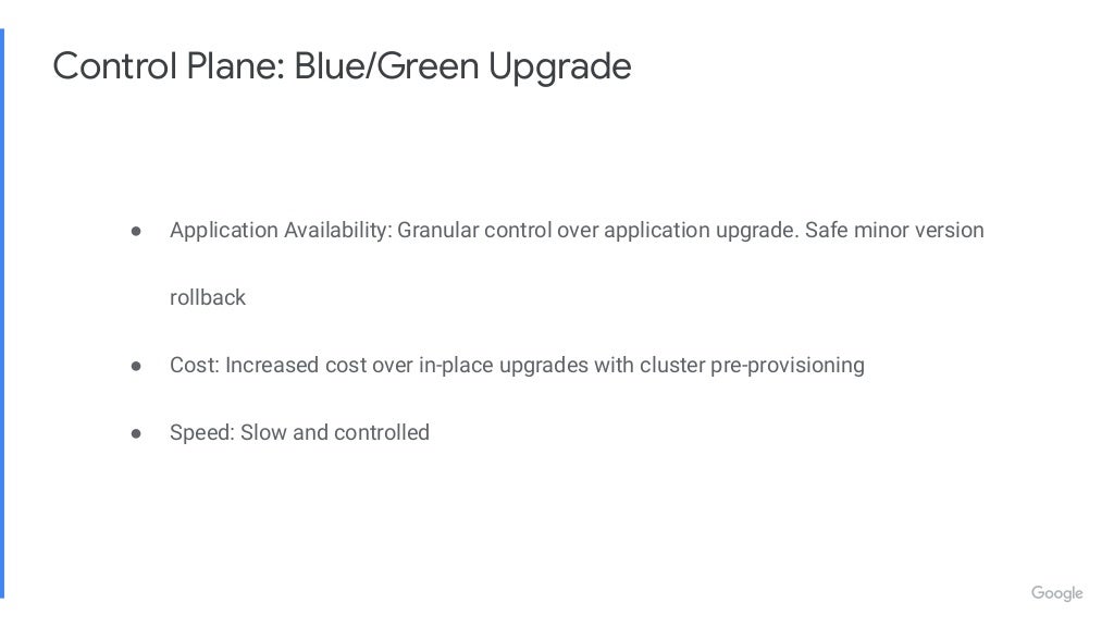 Control Plane: Blue/Green Upgrade ● Application Availability: Granular control over application upgrade. Safe minor version rollback ● Cost: Increased cost over in-place upgrades with cluster pre-provisioning ● Speed: Slow and controlled 