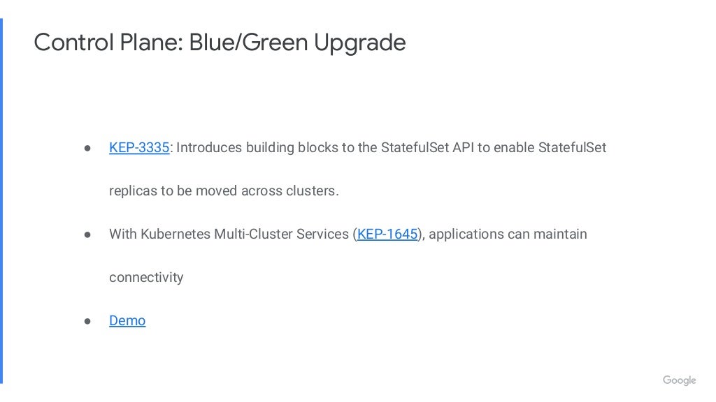 Control Plane: Blue/Green Upgrade ● KEP-3335: Introduces building blocks to the StatefulSet API to enable StatefulSet replicas to be moved across clusters. ● With Kubernetes Multi-Cluster Services (KEP-1645), applications can maintain connectivity ● Demo 