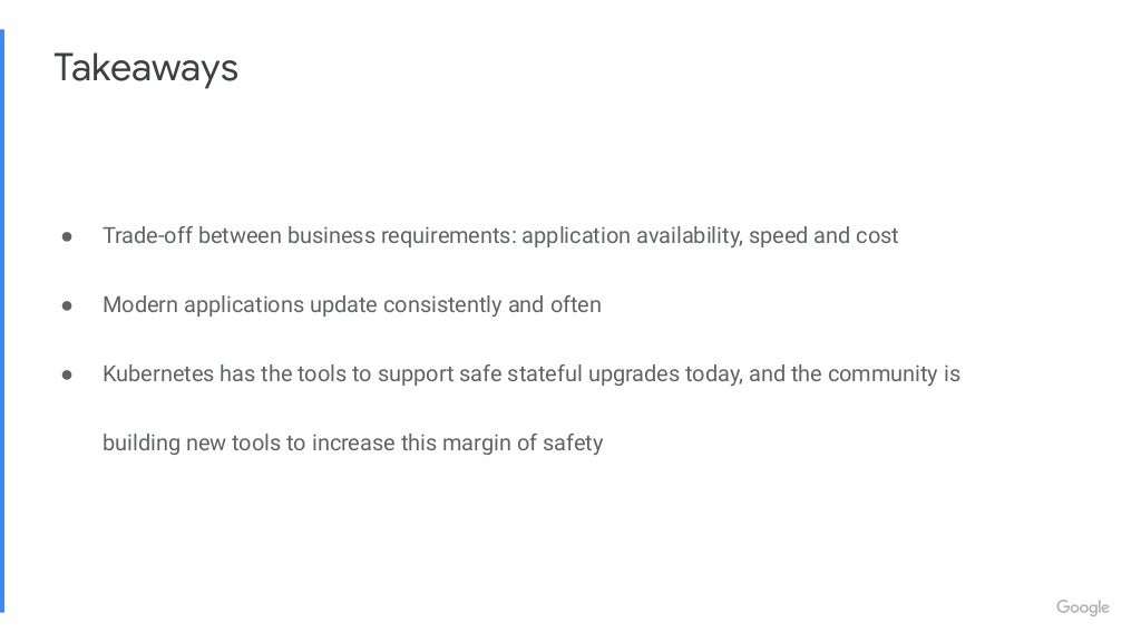 Takeaways ● Trade-off between business requirements: application availability, speed and cost ● Modern applications update consistently and often ● Kubernetes has the tools to support safe stateful upgrades today, and the community is building new tools to increase this margin of safety 