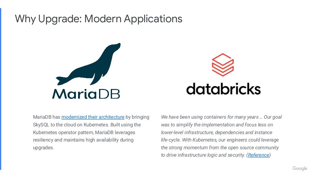 MariaDB has modernized their architecture by bringing SkySQL to the cloud on Kubernetes. Built using the Kubernetes operator pattern, MariaDB leverages resiliency and maintains high availability during upgrades. We have been using containers for many years … Our goal was to simplify the implementation and focus less on lower-level infrastructure, dependencies and instance life-cycle. With Kubernetes, our engineers could leverage the strong momentum from the open source community to drive infrastructure logic and security. (Reference) Why Upgrade: Modern Applications 