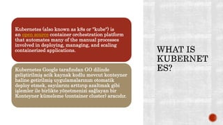 Kubernetes (also known as k8s or "kube") is
an open source container orchestration platform
that automates many of the manual processes
involved in deploying, managing, and scaling
containerized applications.
Kubernetes Google tarafından GO dilinde
geliştirilmiş acik kaynak kodlu mevcut konteyner
haline getirilmiş uygulamalarınızı otomatik
deploy etmek, sayılarını arttırıp azaltmak gibi
işlemler ile birlikte yönetmenizi sağlayan bir
Konteyner kümeleme (container cluster) aracıdır.
 