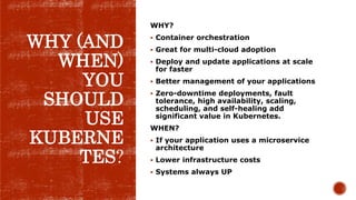 WHY (AND
WHEN)
YOU
SHOULD
USE
KUBERNE
TES?
WHY?
 Container orchestration
 Great for multi-cloud adoption
 Deploy and update applications at scale
for faster
 Better management of your applications
 Zero-downtime deployments, fault
tolerance, high availability, scaling,
scheduling, and self-healing add
significant value in Kubernetes.
WHEN?
 If your application uses a microservice
architecture
 Lower infrastructure costs
 Systems always UP
 