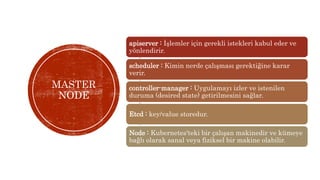 MASTER
NODE
apiserver : İşlemler için gerekli istekleri kabul eder ve
yönlendirir.
scheduler : Kimin nerde çalışması gerektiğine karar
verir.
controller-manager : Uygulamayı izler ve istenilen
duruma (desired state) getirilmesini sağlar.
Etcd : key/value storedur.
Node : Kubernetes'teki bir çalışan makinedir ve kümeye
bağlı olarak sanal veya fiziksel bir makine olabilir.
 