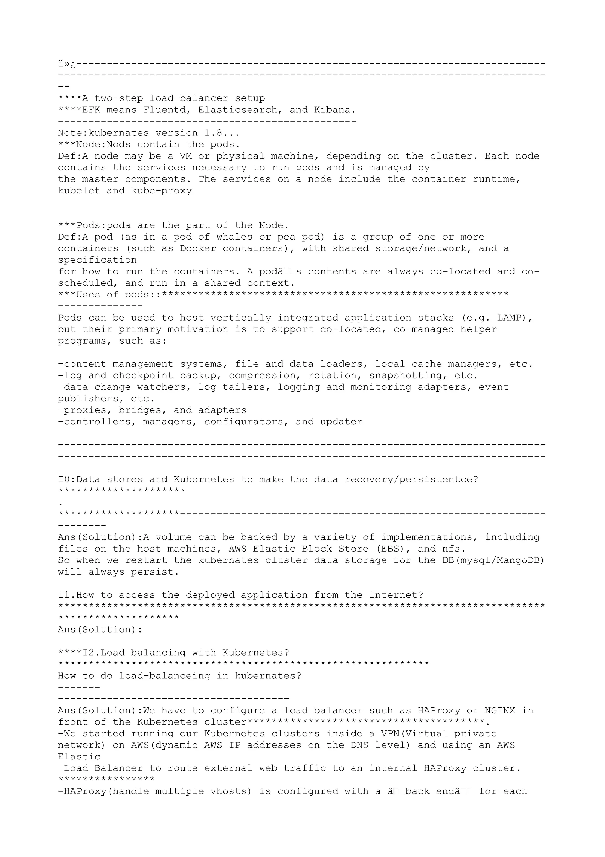ï»¿-----------------------------------------------------------------------------
--------------------------------------------------------------------------------
--
****A two-step load-balancer setup
****EFK means Fluentd, Elasticsearch, and Kibana.
-------------------------------------------------
Note:kubernates version 1.8...
***Node:Nods contain the pods.
Def:A node may be a VM or physical machine, depending on the cluster. Each node
contains the services necessary to run pods and is managed by
the master components. The services on a node include the container runtime,
kubelet and kube-proxy
***Pods:poda are the part of the Node.
Def:A pod (as in a pod of whales or pea pod) is a group of one or more
containers (such as Docker containers), with shared storage/network, and a
specification
for how to run the containers. A podâ€€s contents are always co-located and co-
scheduled, and run in a shared context.
***Uses of pods::*********************************************************
--------------
Pods can be used to host vertically integrated application stacks (e.g. LAMP),
but their primary motivation is to support co-located, co-managed helper
programs, such as:
-content management systems, file and data loaders, local cache managers, etc.
-log and checkpoint backup, compression, rotation, snapshotting, etc.
-data change watchers, log tailers, logging and monitoring adapters, event
publishers, etc.
-proxies, bridges, and adapters
-controllers, managers, configurators, and updater
--------------------------------------------------------------------------------
--------------------------------------------------------------------------------
I0:Data stores and Kubernetes to make the data recovery/persistentce?
*********************
.
********************------------------------------------------------------------
--------
Ans(Solution):A volume can be backed by a variety of implementations, including
files on the host machines, AWS Elastic Block Store (EBS), and nfs.
So when we restart the kubernates cluster data storage for the DB(mysql/MangoDB)
will always persist.
I1.How to access the deployed application from the Internet?
********************************************************************************
********************
Ans(Solution):
****I2.Load balancing with Kubernetes?
*************************************************************
How to do load-balanceing in kubernates?
-------
--------------------------------------
Ans(Solution):We have to configure a load balancer such as HAProxy or NGINX in
front of the Kubernetes cluster***************************************.
-We started running our Kubernetes clusters inside a VPN(Virtual private
network) on AWS(dynamic AWS IP addresses on the DNS level) and using an AWS
Elastic
Load Balancer to route external web traffic to an internal HAProxy cluster.
****************
-HAProxy(handle multiple vhosts) is configured with a â€€back endâ€€ for each
 