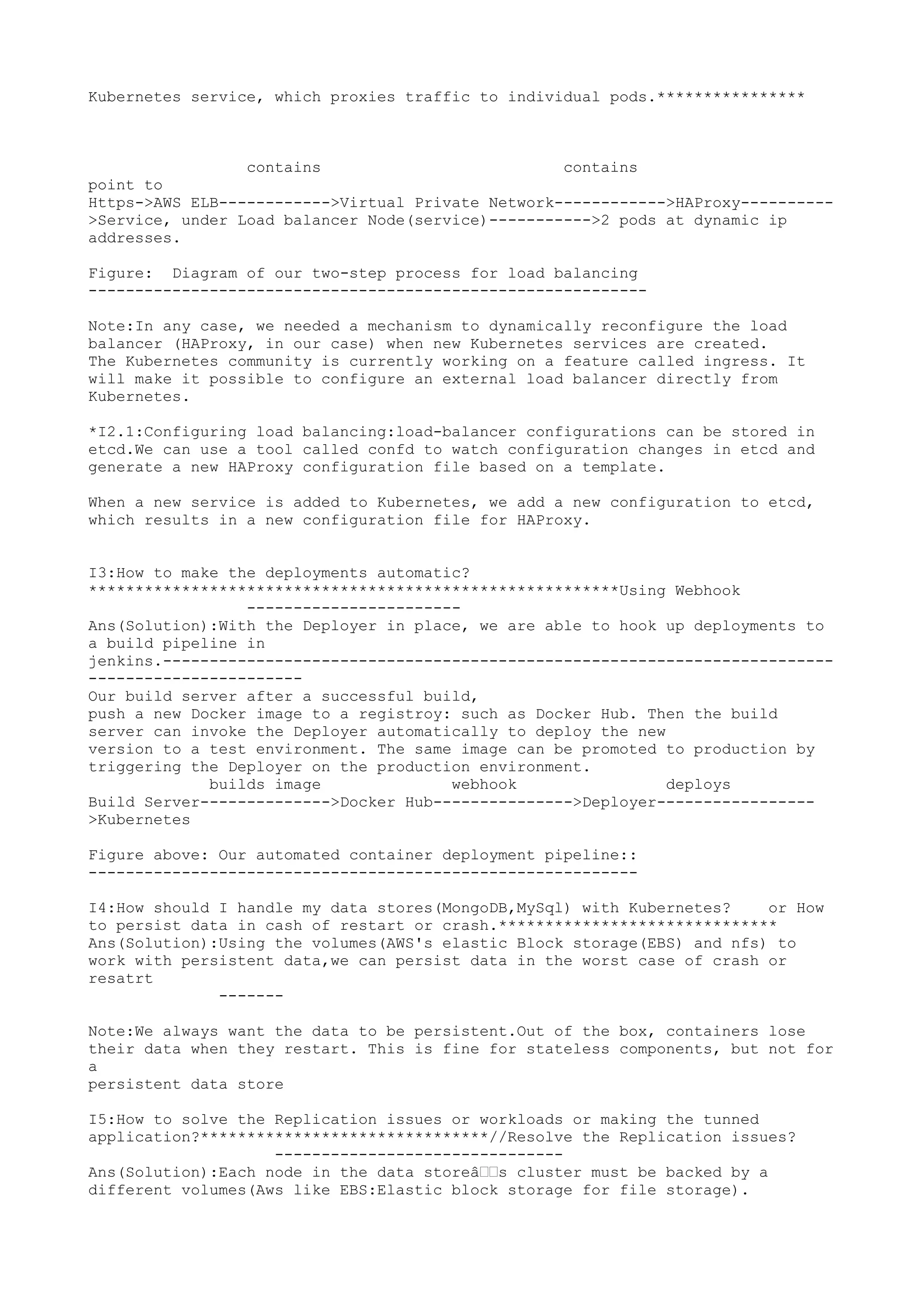 Kubernetes service, which proxies traffic to individual pods.****************
contains contains
point to
Https->AWS ELB------------>Virtual Private Network------------>HAProxy----------
>Service, under Load balancer Node(service)----------->2 pods at dynamic ip
addresses.
Figure: Diagram of our two-step process for load balancing
------------------------------------------------------------
Note:In any case, we needed a mechanism to dynamically reconfigure the load
balancer (HAProxy, in our case) when new Kubernetes services are created.
The Kubernetes community is currently working on a feature called ingress. It
will make it possible to configure an external load balancer directly from
Kubernetes.
*I2.1:Configuring load balancing:load-balancer configurations can be stored in
etcd.We can use a tool called confd to watch configuration changes in etcd and
generate a new HAProxy configuration file based on a template.
When a new service is added to Kubernetes, we add a new configuration to etcd,
which results in a new configuration file for HAProxy.
I3:How to make the deployments automatic?
*********************************************************Using Webhook
-----------------------
Ans(Solution):With the Deployer in place, we are able to hook up deployments to
a build pipeline in
jenkins.------------------------------------------------------------------------
-----------------------
Our build server after a successful build,
push a new Docker image to a registroy: such as Docker Hub. Then the build
server can invoke the Deployer automatically to deploy the new
version to a test environment. The same image can be promoted to production by
triggering the Deployer on the production environment.
builds image webhook deploys
Build Server-------------->Docker Hub--------------->Deployer-----------------
>Kubernetes
Figure above: Our automated container deployment pipeline::
-----------------------------------------------------------
I4:How should I handle my data stores(MongoDB,MySql) with Kubernetes? or How
to persist data in cash of restart or crash.******************************
Ans(Solution):Using the volumes(AWS's elastic Block storage(EBS) and nfs) to
work with persistent data,we can persist data in the worst case of crash or
resatrt
-------
Note:We always want the data to be persistent.Out of the box, containers lose
their data when they restart. This is fine for stateless components, but not for
a
persistent data store
I5:How to solve the Replication issues or workloads or making the tunned
application?*******************************//Resolve the Replication issues?
-------------------------------
Ans(Solution):Each node in the data storeâ€€s cluster must be backed by a
different volumes(Aws like EBS:Elastic block storage for file storage).
 