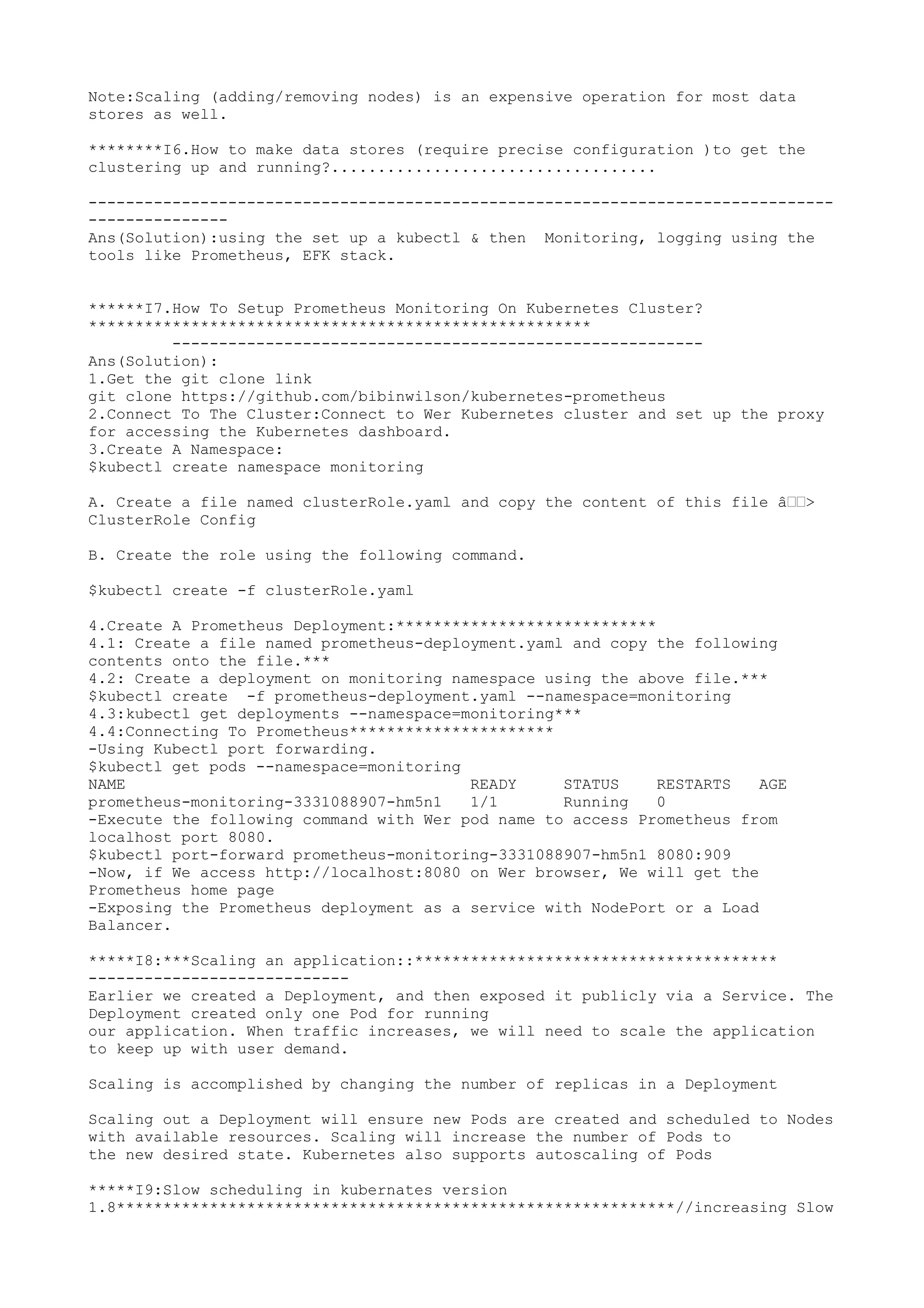 Note:Scaling (adding/removing nodes) is an expensive operation for most data
stores as well.
********I6.How to make data stores (require precise configuration )to get the
clustering up and running?...................................
--------------------------------------------------------------------------------
---------------
Ans(Solution):using the set up a kubectl & then Monitoring, logging using the
tools like Prometheus, EFK stack.
******I7.How To Setup Prometheus Monitoring On Kubernetes Cluster?
******************************************************
---------------------------------------------------------
Ans(Solution):
1.Get the git clone link
git clone https://github.com/bibinwilson/kubernetes-prometheus
2.Connect To The Cluster:Connect to Wer Kubernetes cluster and set up the proxy
for accessing the Kubernetes dashboard.
3.Create A Namespace:
$kubectl create namespace monitoring
A. Create a file named clusterRole.yaml and copy the content of this file â€€>
ClusterRole Config
B. Create the role using the following command.
$kubectl create -f clusterRole.yaml
4.Create A Prometheus Deployment:****************************
4.1: Create a file named prometheus-deployment.yaml and copy the following
contents onto the file.***
4.2: Create a deployment on monitoring namespace using the above file.***
$kubectl create -f prometheus-deployment.yaml --namespace=monitoring
4.3:kubectl get deployments --namespace=monitoring***
4.4:Connecting To Prometheus**********************
-Using Kubectl port forwarding.
$kubectl get pods --namespace=monitoring
NAME READY STATUS RESTARTS AGE
prometheus-monitoring-3331088907-hm5n1 1/1 Running 0
-Execute the following command with Wer pod name to access Prometheus from
localhost port 8080.
$kubectl port-forward prometheus-monitoring-3331088907-hm5n1 8080:909
-Now, if We access http://localhost:8080 on Wer browser, We will get the
Prometheus home page
-Exposing the Prometheus deployment as a service with NodePort or a Load
Balancer.
*****I8:***Scaling an application::***************************************
----------------------------
Earlier we created a Deployment, and then exposed it publicly via a Service. The
Deployment created only one Pod for running
our application. When traffic increases, we will need to scale the application
to keep up with user demand.
Scaling is accomplished by changing the number of replicas in a Deployment
Scaling out a Deployment will ensure new Pods are created and scheduled to Nodes
with available resources. Scaling will increase the number of Pods to
the new desired state. Kubernetes also supports autoscaling of Pods
*****I9:Slow scheduling in kubernates version
1.8************************************************************//increasing Slow
 