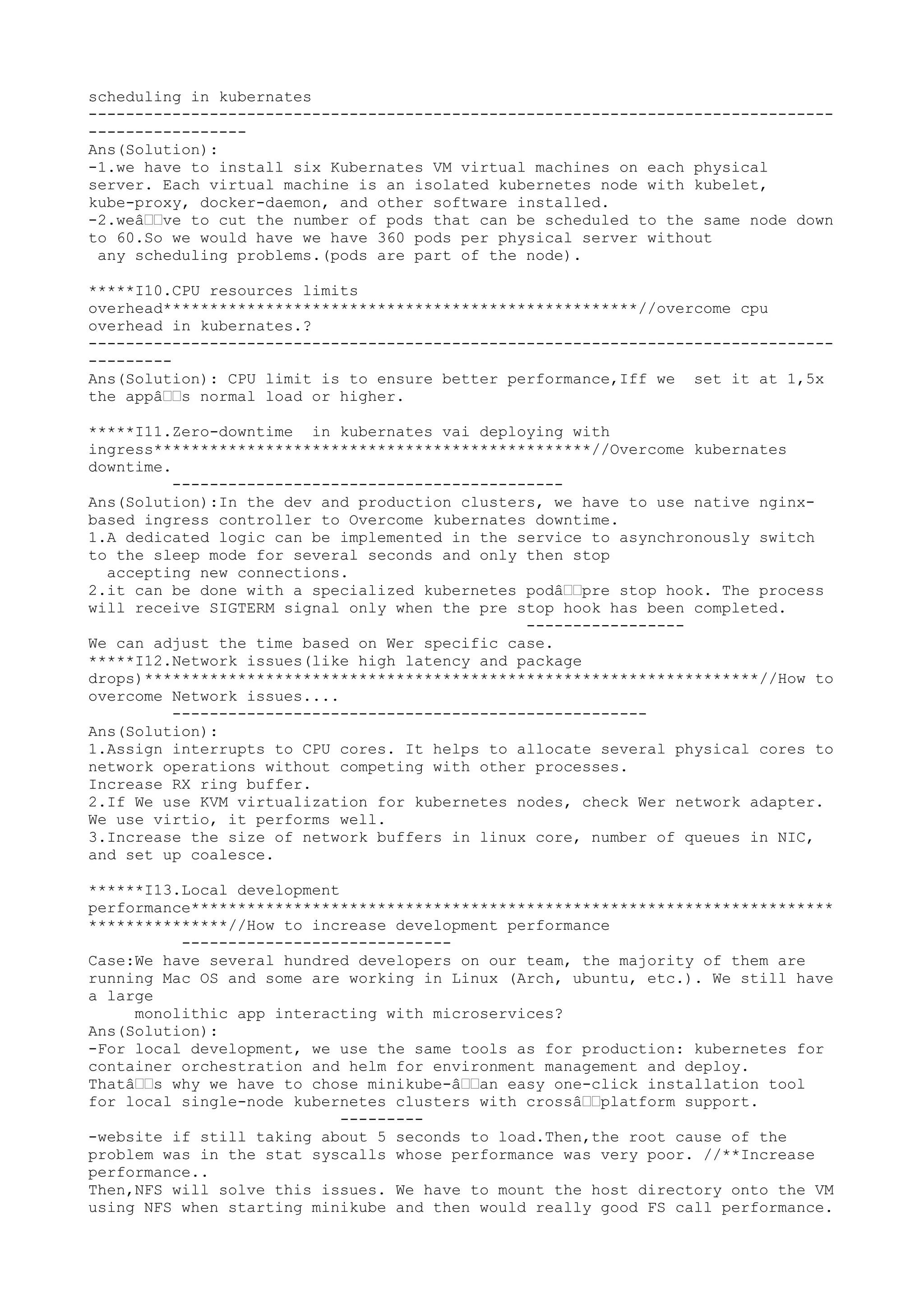 scheduling in kubernates
--------------------------------------------------------------------------------
-----------------
Ans(Solution):
-1.we have to install six Kubernates VM virtual machines on each physical
server. Each virtual machine is an isolated kubernetes node with kubelet,
kube-proxy, docker-daemon, and other software installed.
-2.weâ€€ve to cut the number of pods that can be scheduled to the same node down
to 60.So we would have we have 360 pods per physical server without
any scheduling problems.(pods are part of the node).
*****I10.CPU resources limits
overhead***************************************************//overcome cpu
overhead in kubernates.?
--------------------------------------------------------------------------------
---------
Ans(Solution): CPU limit is to ensure better performance,Iff we set it at 1,5x
the appâ€€s normal load or higher.
*****I11.Zero-downtime in kubernates vai deploying with
ingress***********************************************//Overcome kubernates
downtime.
------------------------------------------
Ans(Solution):In the dev and production clusters, we have to use native nginx-
based ingress controller to Overcome kubernates downtime.
1.A dedicated logic can be implemented in the service to asynchronously switch
to the sleep mode for several seconds and only then stop
accepting new connections.
2.it can be done with a specialized kubernetes podâ€€pre stop hook. The process
will receive SIGTERM signal only when the pre stop hook has been completed.
-----------------
We can adjust the time based on Wer specific case.
*****I12.Network issues(like high latency and package
drops)******************************************************************//How to
overcome Network issues....
---------------------------------------------------
Ans(Solution):
1.Assign interrupts to CPU cores. It helps to allocate several physical cores to
network operations without competing with other processes.
Increase RX ring buffer.
2.If We use KVM virtualization for kubernetes nodes, check Wer network adapter.
We use virtio, it performs well.
3.Increase the size of network buffers in linux core, number of queues in NIC,
and set up coalesce.
******I13.Local development
performance*********************************************************************
***************//How to increase development performance
-----------------------------
Case:We have several hundred developers on our team, the majority of them are
running Mac OS and some are working in Linux (Arch, ubuntu, etc.). We still have
a large
monolithic app interacting with microservices?
Ans(Solution):
-For local development, we use the same tools as for production: kubernetes for
container orchestration and helm for environment management and deploy.
Thatâ€€s why we have to chose minikube-â€€an easy one-click installation tool
for local single-node kubernetes clusters with crossâ€€platform support.
---------
-website if still taking about 5 seconds to load.Then,the root cause of the
problem was in the stat syscalls whose performance was very poor. //**Increase
performance..
Then,NFS will solve this issues. We have to mount the host directory onto the VM
using NFS when starting minikube and then would really good FS call performance.
 