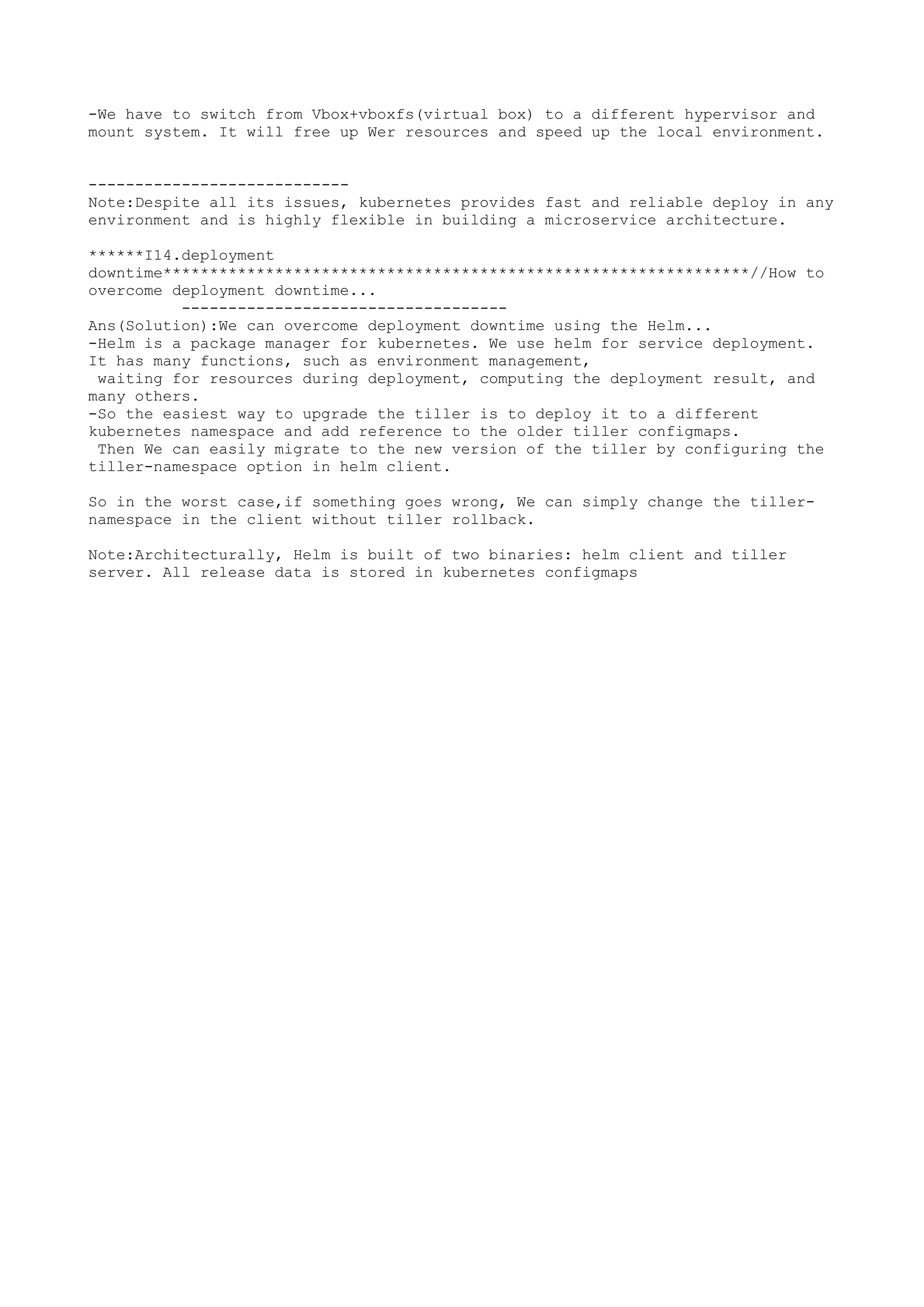 -We have to switch from Vbox+vboxfs(virtual box) to a different hypervisor and
mount system. It will free up Wer resources and speed up the local environment.
----------------------------
Note:Despite all its issues, kubernetes provides fast and reliable deploy in any
environment and is highly flexible in building a microservice architecture.
******I14.deployment
downtime***************************************************************//How to
overcome deployment downtime...
-----------------------------------
Ans(Solution):We can overcome deployment downtime using the Helm...
-Helm is a package manager for kubernetes. We use helm for service deployment.
It has many functions, such as environment management,
waiting for resources during deployment, computing the deployment result, and
many others.
-So the easiest way to upgrade the tiller is to deploy it to a different
kubernetes namespace and add reference to the older tiller configmaps.
Then We can easily migrate to the new version of the tiller by configuring the
tiller-namespace option in helm client.
So in the worst case,if something goes wrong, We can simply change the tiller-
namespace in the client without tiller rollback.
Note:Architecturally, Helm is built of two binaries: helm client and tiller
server. All release data is stored in kubernetes configmaps
 