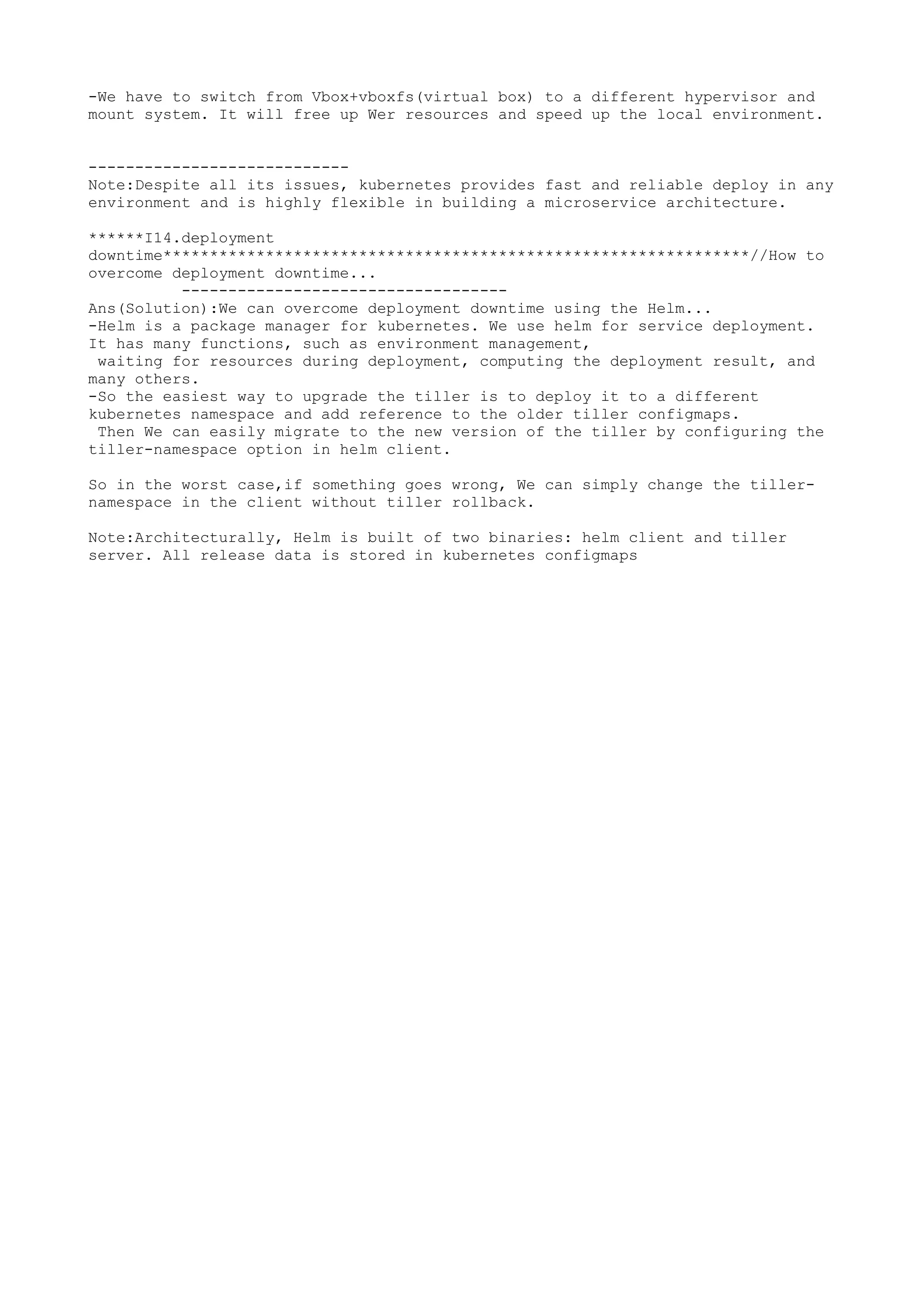 -We have to switch from Vbox+vboxfs(virtual box) to a different hypervisor and
mount system. It will free up Wer resources and speed up the local environment.
----------------------------
Note:Despite all its issues, kubernetes provides fast and reliable deploy in any
environment and is highly flexible in building a microservice architecture.
******I14.deployment
downtime***************************************************************//How to
overcome deployment downtime...
-----------------------------------
Ans(Solution):We can overcome deployment downtime using the Helm...
-Helm is a package manager for kubernetes. We use helm for service deployment.
It has many functions, such as environment management,
waiting for resources during deployment, computing the deployment result, and
many others.
-So the easiest way to upgrade the tiller is to deploy it to a different
kubernetes namespace and add reference to the older tiller configmaps.
Then We can easily migrate to the new version of the tiller by configuring the
tiller-namespace option in helm client.
So in the worst case,if something goes wrong, We can simply change the tiller-
namespace in the client without tiller rollback.
Note:Architecturally, Helm is built of two binaries: helm client and tiller
server. All release data is stored in kubernetes configmaps
 