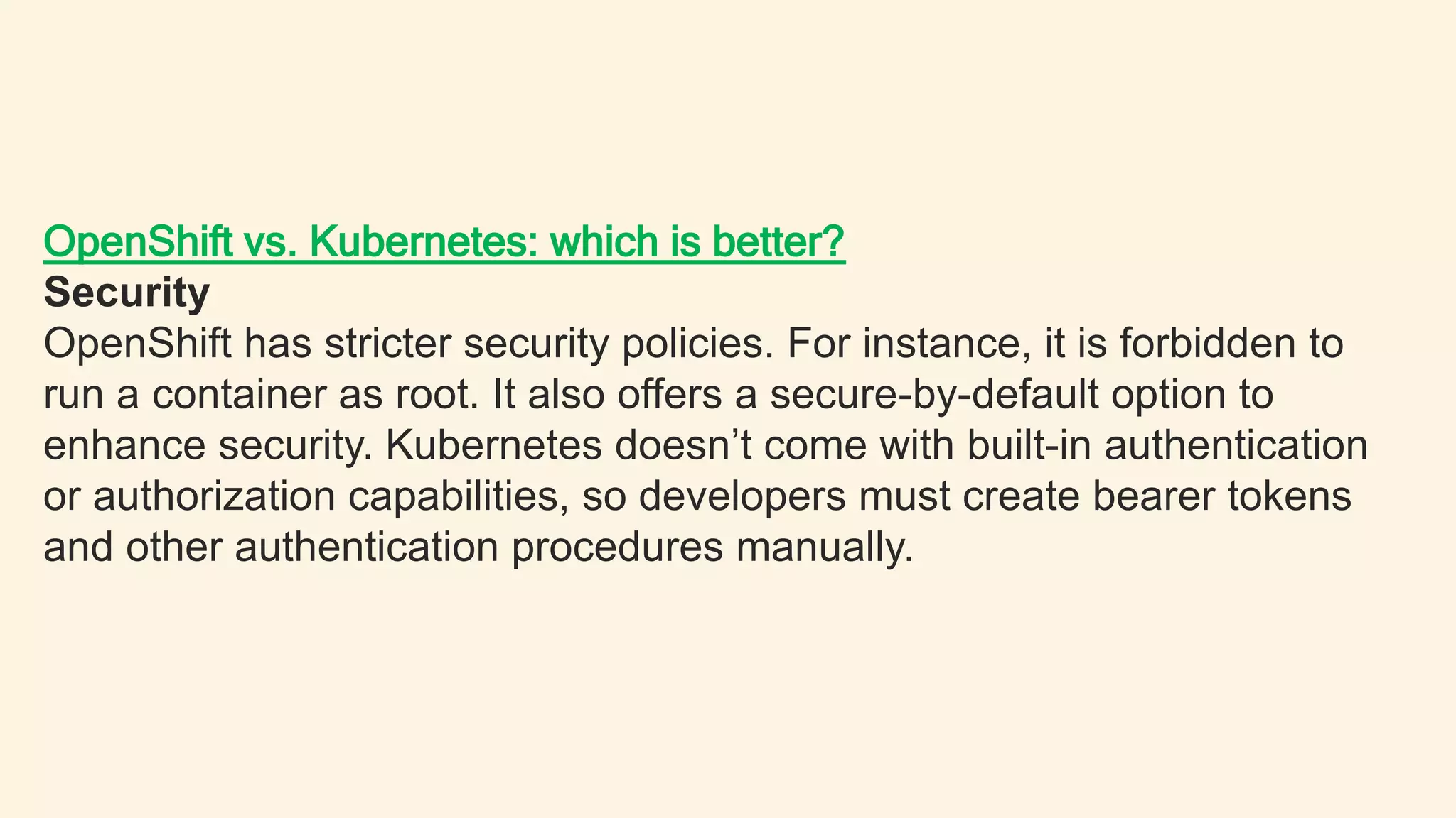 OpenShift vs. Kubernetes: which is better?
Security
OpenShift has stricter security policies. For instance, it is forbidden to
run a container as root. It also offers a secure-by-default option to
enhance security. Kubernetes doesn’t come with built-in authentication
or authorization capabilities, so developers must create bearer tokens
and other authentication procedures manually.
 