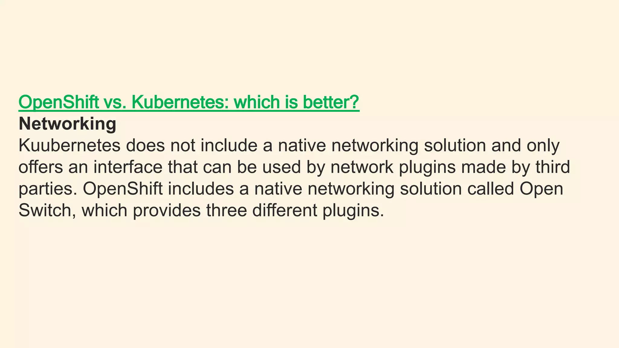 OpenShift vs. Kubernetes: which is better?
Networking
Kuubernetes does not include a native networking solution and only
offers an interface that can be used by network plugins made by third
parties. OpenShift includes a native networking solution called Open
Switch, which provides three different plugins.
 