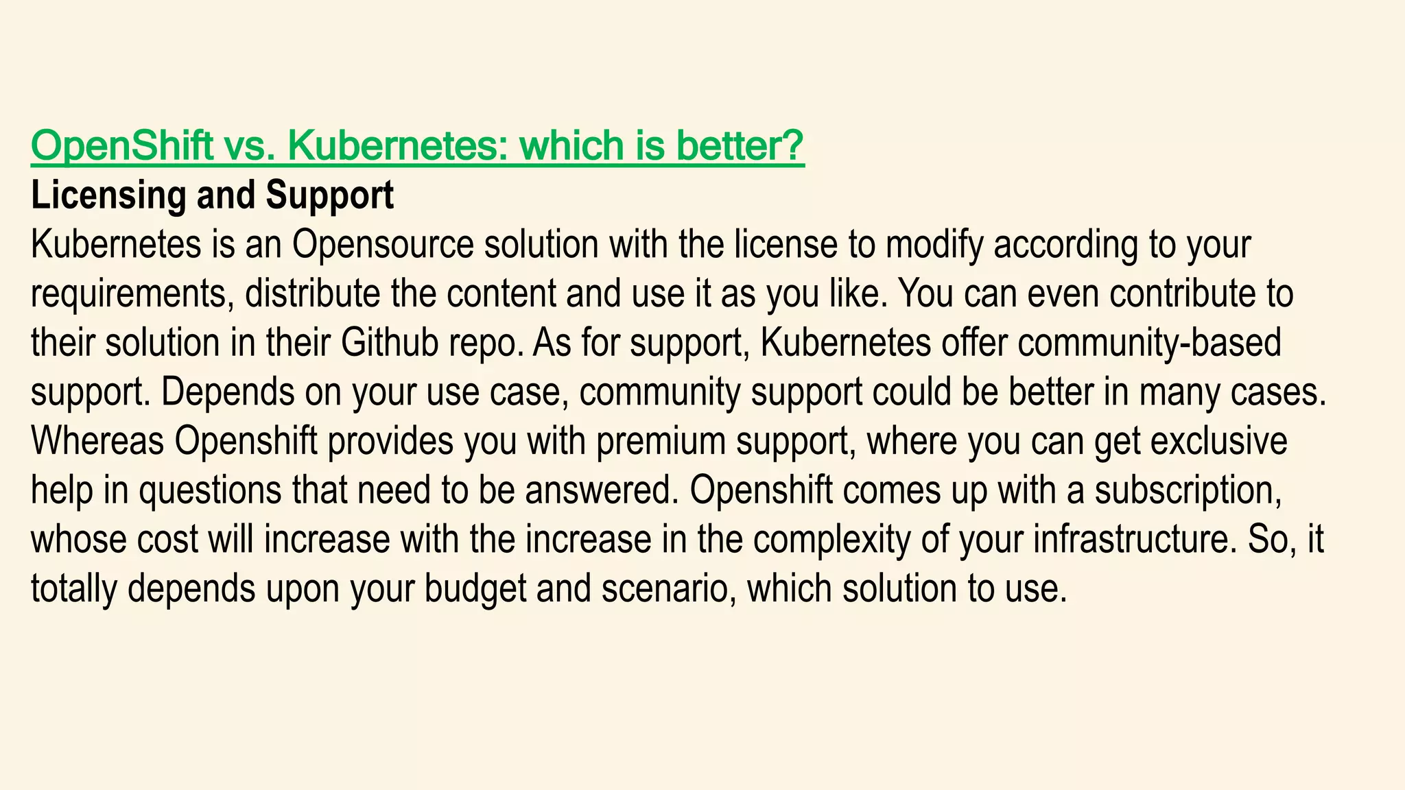 OpenShift vs. Kubernetes: which is better?
Licensing and Support
Kubernetes is an Opensource solution with the license to modify according to your
requirements, distribute the content and use it as you like. You can even contribute to
their solution in their Github repo. As for support, Kubernetes offer community-based
support. Depends on your use case, community support could be better in many cases.
Whereas Openshift provides you with premium support, where you can get exclusive
help in questions that need to be answered. Openshift comes up with a subscription,
whose cost will increase with the increase in the complexity of your infrastructure. So, it
totally depends upon your budget and scenario, which solution to use.
 