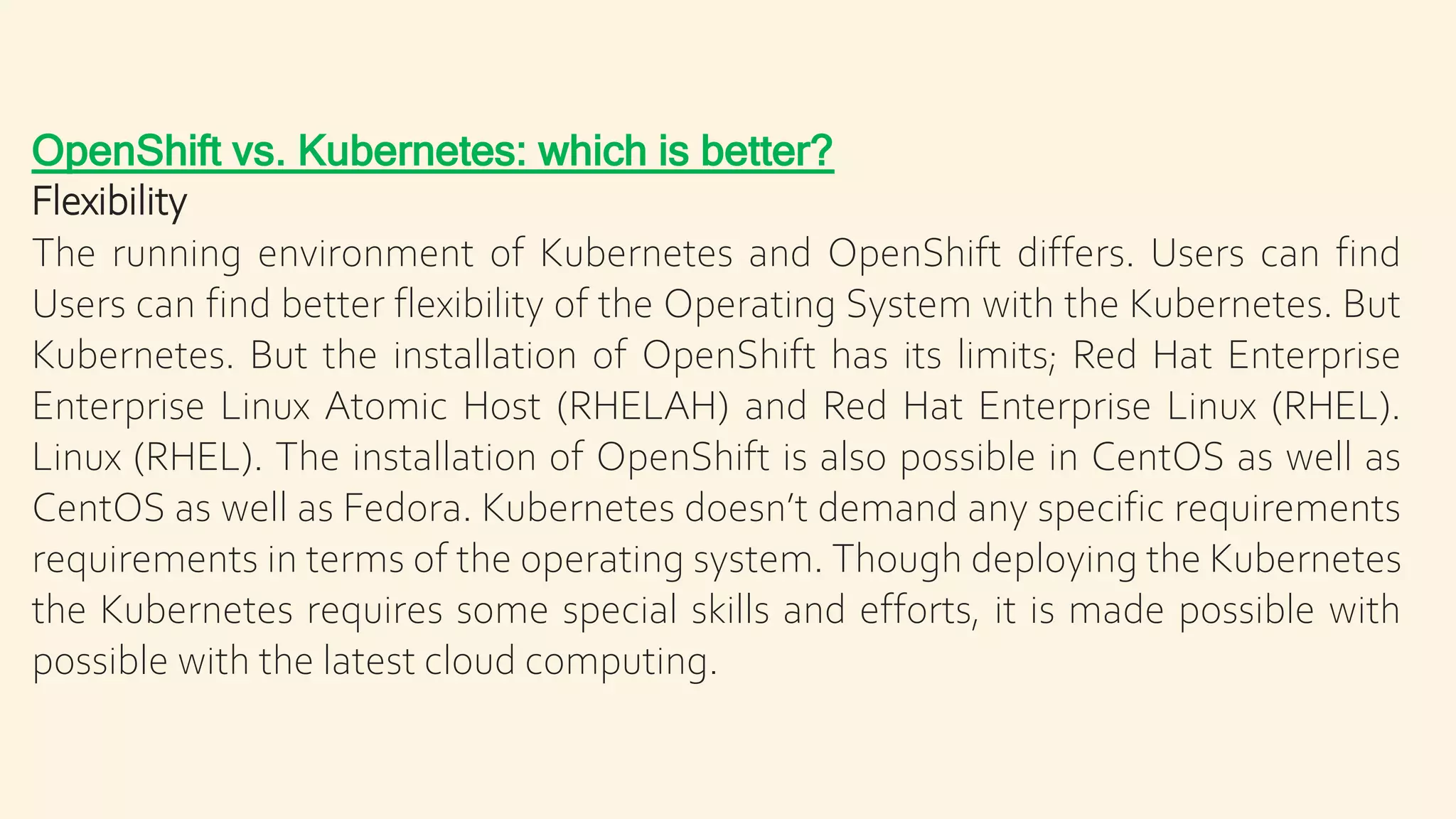 OpenShift vs. Kubernetes: which is better?
Flexibility
The running environment of Kubernetes and OpenShift differs. Users can find
Users can find better flexibility of the Operating System with the Kubernetes. But
Kubernetes. But the installation of OpenShift has its limits; Red Hat Enterprise
Enterprise Linux Atomic Host (RHELAH) and Red Hat Enterprise Linux (RHEL).
Linux (RHEL). The installation of OpenShift is also possible in CentOS as well as
CentOS as well as Fedora. Kubernetes doesn’t demand any specific requirements
requirements in terms of the operating system. Though deploying the Kubernetes
the Kubernetes requires some special skills and efforts, it is made possible with
possible with the latest cloud computing.
 