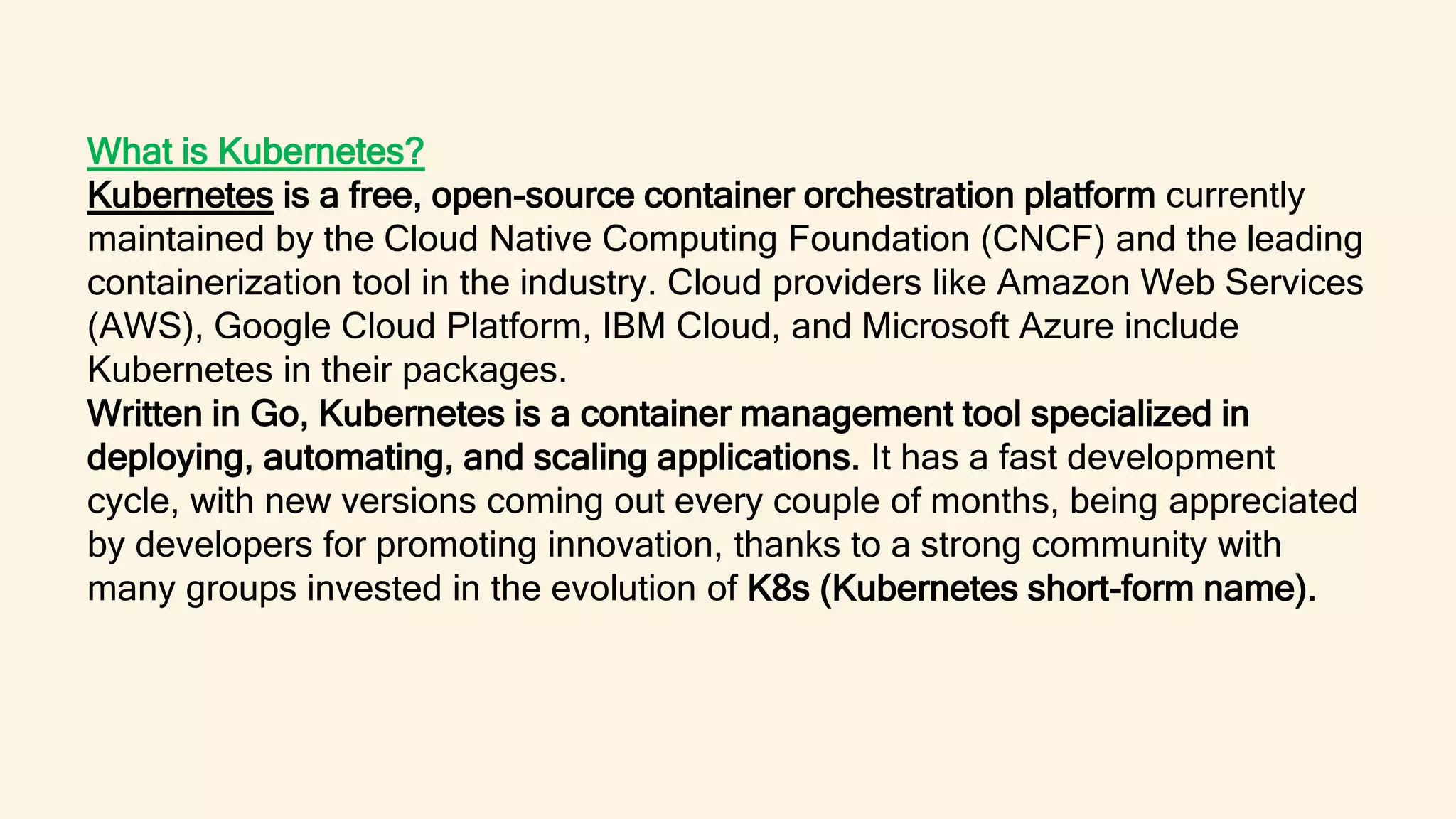 What is Kubernetes?
Kubernetes is a free, open-source container orchestration platform currently
maintained by the Cloud Native Computing Foundation (CNCF) and the leading
containerization tool in the industry. Cloud providers like Amazon Web Services
(AWS), Google Cloud Platform, IBM Cloud, and Microsoft Azure include
Kubernetes in their packages.
Written in Go, Kubernetes is a container management tool specialized in
deploying, automating, and scaling applications. It has a fast development
cycle, with new versions coming out every couple of months, being appreciated
by developers for promoting innovation, thanks to a strong community with
many groups invested in the evolution of K8s (Kubernetes short-form name).
 
