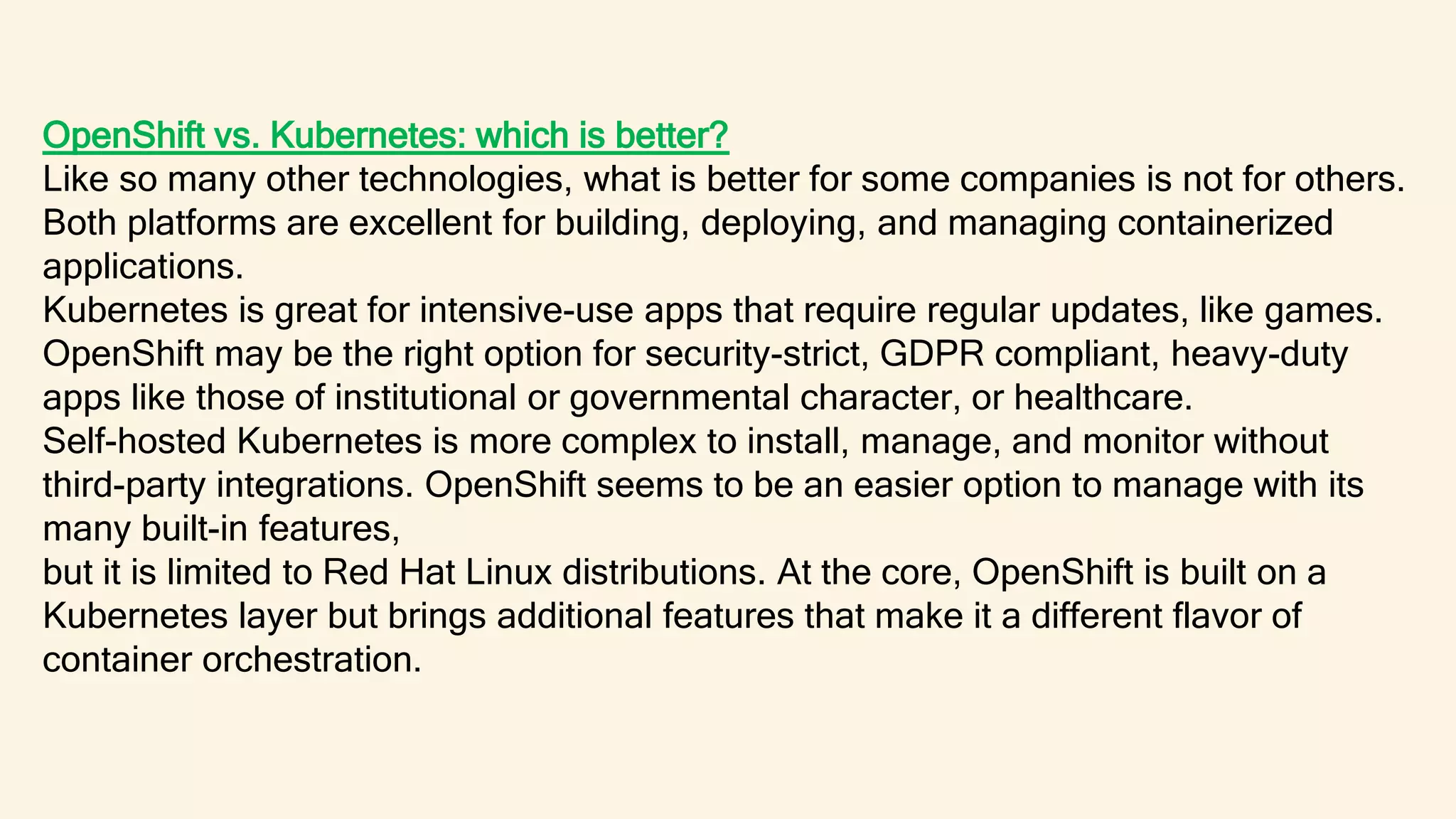 OpenShift vs. Kubernetes: which is better?
Like so many other technologies, what is better for some companies is not for others.
Both platforms are excellent for building, deploying, and managing containerized
applications.
Kubernetes is great for intensive-use apps that require regular updates, like games.
OpenShift may be the right option for security-strict, GDPR compliant, heavy-duty
apps like those of institutional or governmental character, or healthcare.
Self-hosted Kubernetes is more complex to install, manage, and monitor without
third-party integrations. OpenShift seems to be an easier option to manage with its
many built-in features,
but it is limited to Red Hat Linux distributions. At the core, OpenShift is built on a
Kubernetes layer but brings additional features that make it a different flavor of
container orchestration.
 