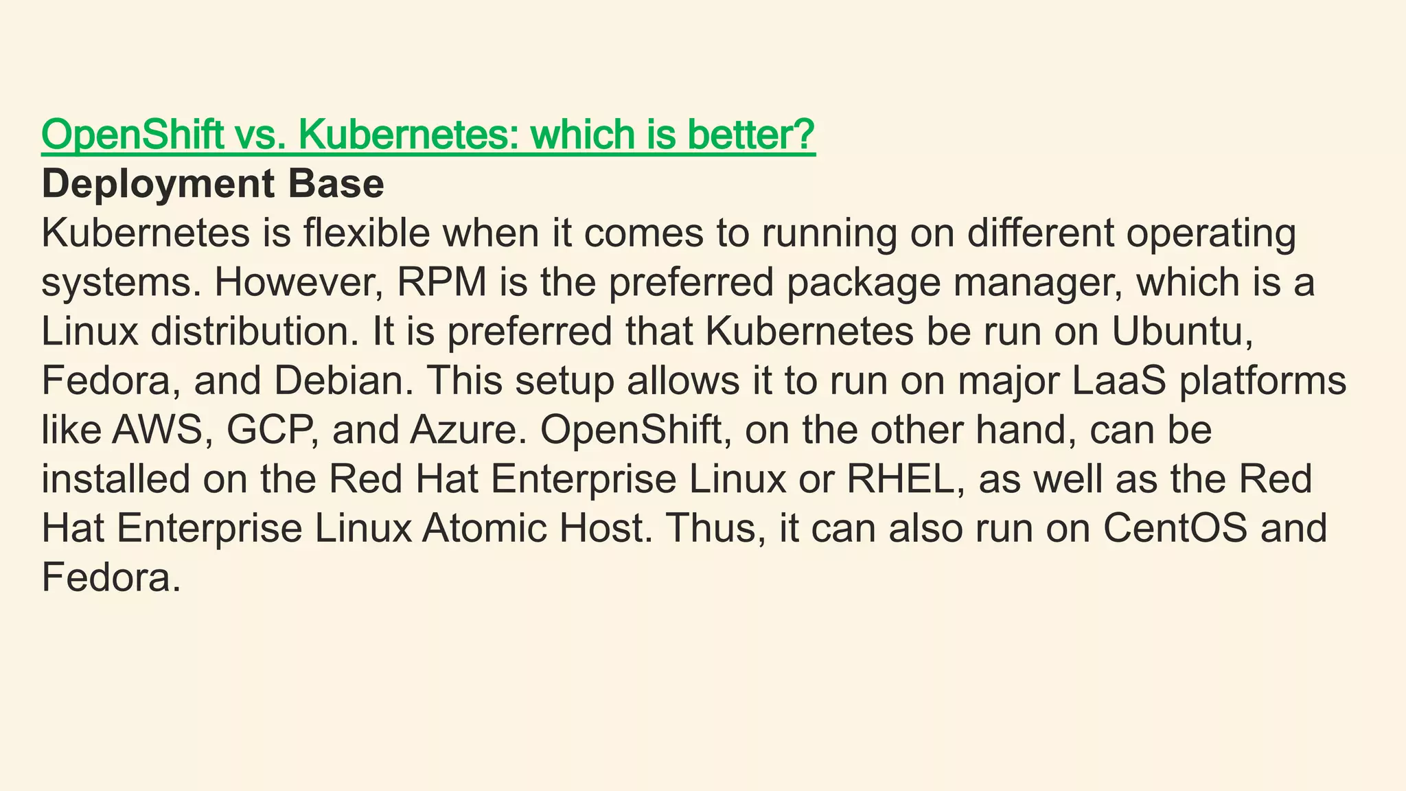 OpenShift vs. Kubernetes: which is better?
Deployment Base
Kubernetes is flexible when it comes to running on different operating
systems. However, RPM is the preferred package manager, which is a
Linux distribution. It is preferred that Kubernetes be run on Ubuntu,
Fedora, and Debian. This setup allows it to run on major LaaS platforms
like AWS, GCP, and Azure. OpenShift, on the other hand, can be
installed on the Red Hat Enterprise Linux or RHEL, as well as the Red
Hat Enterprise Linux Atomic Host. Thus, it can also run on CentOS and
Fedora.
 